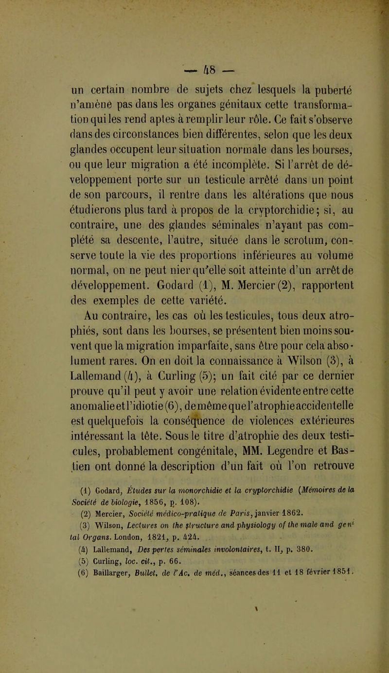 un certain nombre de sujets chez lesquels la puberté n’amène pas dans les organes génitaux cette transforma- tion qui les rend aptes à remplir leur rôle. Ce fait s’observe dans des circonstances bien différentes, selon que les deux glandes occupent leur situation normale dans les bourses, ou que leur migration a été incomplète. Si l’arrêt de dé- veloppement porte sur un testicule arrêté dans un point de son parcours, il rentre dans les altérations que nous étudierons plus tard à propos de la cryptorchidie; si, au contraire, une des glandes séminales n’ayant pas com- plété sa descente, l’autre, située dans le scrotum, con- serve toute la vie des proportions inférieures au volume normal, on ne peut nier qu'elle soit atteinte d’un arrêt de développement. Godard (1), M. Mercier (2), rapportent des exemples de cette variété. Au contraire, les cas où les testicules, tous deux atro- phiés, sont dans les bourses, se présentent bien moins sou- vent que la migration imparfaite, sans être pour cela abso- lument rares. On en doit la connaissance à Wilson (3), à Lallemand (ù), à Curling (5); un fait cité par ce dernier prouve qu’il peut y avoir une relation évidente entre cette anomalieetl’idiotie(6), demêmequel’atrophieaccidentelle est quelquefois la conséquence de violences extérieures intéressant la tête. Sous le titre d’atrophie des deux testi- cules, probablement congénitale, MM. Legendre et Bas- lien ont donné la description d’un fait où l’on retrouve (1) Godard, Études sur la monorchidie et la cryptorchidie (Mémoires de la Société de biologie, 1856, p. 108). (2) Mercier, Société médico-pratique de Paris, janvier 1862. (3) Wilson, Lectures on lhe structure and physiology of the male and gen1 2 3 4 5 6 tal Organs. London, 1821, p. 424. (4) Lallemand, Des perles séminales involontaires, t. II, p. 380. (5) Curling, loc. cit., p. 66. (6) Baillarger, Bullet, de l’Ac. de tncrf., séancesdes 11 et 18 février 1851.