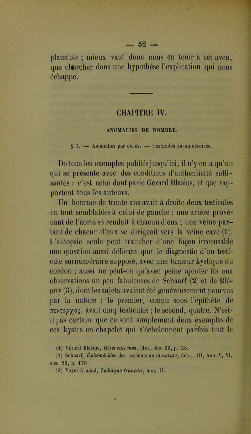 plausible ; mieux vaut donc nous en tenir à cet aveu, que cl^ercher dans une hypothèse l’explication qui nous échappe. CHAPITRE IY. ANOMALIES DE NOMBRE. § I. — Anomalies par excès. — Testicules surnuméraires. De tous les exemples publiés jusqu’ici, il n’y en a qu’un qui se présente avec des conditions d’authenticité suffi- santes : c’est celui dont parle Gérard Blasius, et que rap- portent tous les auteurs. Un homme de trente ans avait à droite deux testicules en tout semblables à celui de gauche ; une artère prove- nant de l’aorte se rendait à chacun d’eux ; une veine par- tant de chacun d’eux se dirigeait vers la veine cave (1). L’autopsie seule peut trancher d’une façon irrécusable une question aussi délicate que le diagnostic d’un testi- cule surnuméraire supposé, avec une tumeur kystique du cordon ; aussi ne peut-on qu’avec peine ajouter foi aux observations un peu fabuleuses de Schaarf (2) et de Blé- gny (3), dont les sujets avaient été généreusement pourvus par la nature : le premier, connu sous l’épithète de mviiopy^oq, avait cinq testicules ; le second, quatre. N’est- il pas certain que ce sont simplement deux exemples de ces kystes en chapelet qui s’échelonnent parfois tout le (1) Gérard Blasius, Observât, med. An., obs. 20, p. 28. (2) Schaarf, Éphémérides des curieux de la nature, déc., 111, Ann. V, VI, obs. 89, p. 175.