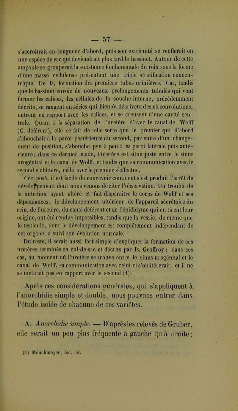 s’accroîtrait en longueur d’abord, puis son extrémité se renflerait en une espèce de sac qui deviendrait plus tard le bassinet. Autour de cette ampoule se grouperait la substance fondamentale du rein sous la forme d’une masse celluleuse présentant une triple stratification concen- trique. De là, formation des premiers tubes urinifères. Car, tandis que le bassinet envoie de nouveaux prolongements tabulés qui vont former les calices, les cellules de la couche interne, précédemment décrite, se rangent en séries qui bientôt décrivent des circonvolutions, entrent en rapport avec les calices, et se creusent d’une cavité cen- trale. Quant à la séparation de l’uretère d’avec le canal de 'NVolIT (C. déférent), elle se fait de telle sorte que le premier qui d’abord s’abouchait à la paroi postérieure du second, par suite d’un change- ment de position, s’abouche peu à peu à sa paroi latérale puis anté- rieure; dans ce dernier stade, l’uretère est situé juste entre le sinus urogénital et le canal de Wolff, et tandis que sa communication avec le second s’oblitère, celle avec le premier s’effectue. Ceci posé, il est facile de concevoir comment s’est produit l’arrêt de développement dont nous venons de ci 1er l’observation. Un trouble de la nutrition ayant altéré et fait disparaître le corps de Wolff et ses dépendances, le développement ultérieur de l’appareil sécrétoire du rein, de l’uretère, du canal déférent et de l’épididyme qui en tirent leur origine, ont été rendus impossibles, tandis que la vessie, de même que le testicule, dont le développement est complètement indépendant de cet organe, a suivi son évolution normale. Du reste, il serait aussi fort simple d’expliquer la formation de ces uretères terminés en cul-de-sac et décrits par Is. Geoffroy ; dans ces cas, au moment où l’uretère se trouve entre le sinus urogénital et le canal de Wolff, sa communication avec celui-ci s’oblitérerait, et il ne se mettrait pas en rapport avec le second (1). Après ces considérations générales, qui s’appliquent à l’anorchidie simple et double, nous pouvons entrer dans l’étude isolée de chacune de ces variétés. A. Anorchidie simple. — D’après les relevés de Gruber, elle serait un peu plus fréquente à gauche qu’à droite; (1) Münchmcyer, loc. cit.