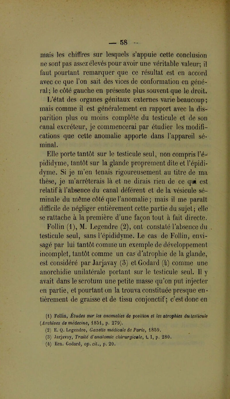 mais les chiffres sur lesquels s’appuie cette conclusion ne sont pas assez élevés pour avoir une véritable valeur; il faut pourtant remarquer que ce résultat est en accord avec ce que l’on sait des vices de conformation en géné- ral; le côté gauche en présente plus souvent que le droit. L’état des organes génitaux externes varie beaucoup ; mais comme il est généralement en rapport avec la dis- parition plus ou moins complète du testicule et de son canal excréteur, je commencerai par étudier les modifi- cations que cette anomalie apporte dans l’appareil sé- minal. Elle porte tantôt sur le testicule seul, non compris l’é- pididyme, tantôt sur la glande proprement dite et l’épidi- dyme. Si je m’en tenais rigoureusement au titre de ma thèse, je m’arrêterais là et ne dirais rien de ce qui est relatif à l’absence du canal déférent et de la vésicule sé- minale du même côté que l’anomalie ; mais il me paraît difficile de négliger entièrement cette partie du sujet; elle se rattache à la première d’une façon tout à fait directe. Follin (1), M. Legendre (2), ont constaté l’absence du . testicule seul, sans l’épididyme. Le cas de Follin, envi- sagé par lui tantôt comme un exemple de développement incomplet, tantôt comme un cas d’atrophie de la glande, est considéré par Jarjavay (3) et Godard (à) comme une anorchidie unilatérale portant sur le testicule seul. 11 y avait dans le scrotum une petite masse qu’on put injecter en partie, et pourtant on la trouva constituée presque en- tièrement de graisse et de tissu conjonctif; c’est donc en (1) Follin, Études sur les anomalies de position et les atrophies du testicule (Archives de médecine, 1851, p. 279). (2) E. Q. Legendre, Gazette médicale de Paris, 1859. (3) Jarjavay, Traité d’anatomie chirurgicale, t. I, p. 280. (û) Ern. Godard, op.cit., p. 20.
