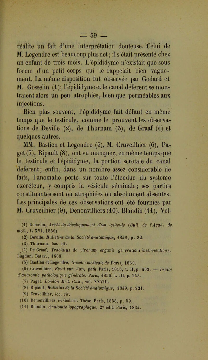 — 59 — réalité un fait d’une interprétation douteuse. Celui de M. Legendre est beaucoup plus net ; il s’était présenté chez un enfant de trois mois. L’épididyme n’existait que sous forme d’un petit corps qui le rappelait bien vague- ment. La môme disposition fut observée par Godard et M. Gosselin (1); l’épididymeet le canal déférent se mon- traient alors un peu atrophiés, bien que perméables aux injections. Bien plus souvent, l’épididyme fait défaut en môme temps que le testicule, comme le prouvent les observa- tions de Deville (2), de Thurnam (3), de Graaf (h) et quelques autres. MM. Bastien et Legendre (5), M. Cruveilhier (6), Pa- get(7), Ripault (8), ont vu manquer, en même temps que le testicule et lepididyme, la portion scrotale du canal déférent; enfin, dans un nombre assez considérable de faits, l’anomalie porte sur toute l’étendue du système excréteur, y compris la vésicule séminale; ses parties constituantes sont ou atrophiées ou absolument absentes. Les principales de ces observations ont été fournies par M. Cruveilhier (9), Denonvilliers (10), Blandin (11), Vel- (1) Gosselin, Arrét de développement d’un testicule (Bull, de l’Acad. de méd., t. XVI, 1850). (2) Deville, Bulletins delà Société anatomique, 1848, p. 32. (3) Thurnam, loo, cil. #(i) De Graaf, Traclalus de virorum organis generalioni inservientibus. Lugdun. Batav., 1668. (5) Bastien et Legendre, Gazette médicale de Paris, 1860. (6) Cruveilhier, Essai sur l’an. path. Paris, 1816, t. II, p. 402. — Traité d’anatomie pathologique générale. Paris, 1856, t. III, p. 243. (7) Paget, London Med. Gaz., vol. XXVIII. (8) Bipault, Bulletins de la Société anatomique, 1849, p. 221. (9) Cruveilhier, loc. cit. (10) Denonvilliers, in Godard. Thèse. Paris, 1858, p. 59.