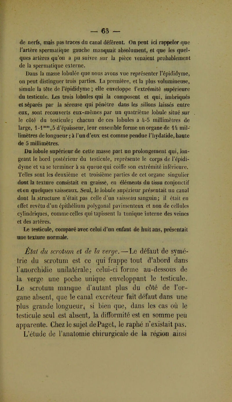 de nerfs, mais pas traces du canal déférent. On peut ici rappeler que l'artère spermatique gauche manquait absolument, et que les quel- ques artères qu’on a pu suivre sur la pièce venaient probablement de la spermatique externe. Dans la masse lobulée que nous avons vue représenter l’épididyme, on peut distinguer trois parties. La première, et la plus volumineuse, simule la tète de l’épididyme ; elle enveloppe l’extrémité supérieure du testicule. Les trois lobules qui la composent et qui, imbriqués et séparés par la séreuse qui pénètre dans les sillons laissés entre eux, sont recouverts eux-mêmes par un quatrième lobule situé sur le côté du testicule; chacun de ces lobules a é-5 millimètres de large, 5 d’épaisseur, leur ensemble forme un organe de \l\ mil- limètres de longueur ; à l’un d’eux est comme pendue l’hydalide, haute de 5 millimètres. Du lobule supérieur de cette masse part un prolongement qui, lon- geant le bord postérieur du testicule, représente le corps de l’épidi- dyrae et va se terminer à sa queue qui coiffe son extrémité inférieure. Telles sont les deuxième et troisième parties de cet organe singulier dont la texture consistait en graisse, en éléments du tissu conjonctif et en quelques vaisseaux. Seul, le lobule supérieur présentait un canal dont la structure n’était pas celle d’un vaisseau sanguin; il était en effet revêtu d’un épithélium polygonal pavimenleux et non de cellules cylindriques, comme celles qui tapissent la tunique interne des veines et des artères. Le testicule, comparé avec celui d’un enfant de huit ans, présentait une texture normale. Étal (lu scrotum et de la verge. — Le défaut de symé- trie du scrotum est ce qui frappe tout d’abord dans l’anorchidie unilatérale; celui-ci forme au-dessous de la verge une poche unique enveloppant le testicule. Le scrotum manque d’autant plus du côté de l’or- gane absent, que le canal excréteur fait défaut dans une plus grande longueur^ si bien que, dans les cas où le testicule seul est absent, la difformité est en somme peù apparente. Chez le sujet dePaget, le raphé n’existait pas. L’étude de l’anatomie chirurgicale de la région ainsi