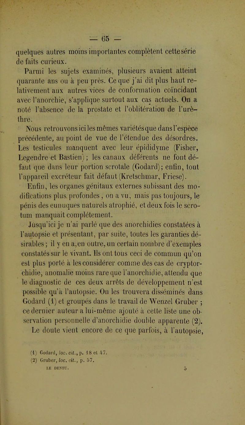 quelques autres moins importantes complètent cettesérie de faits curieux. Parmi les sujets examinés, plusieurs avaient atteint quarante ans ou à peu près. Ce que j’ai dit plus haut re- lativement aux autres vices de conformation coïncidant avec l’anorchie, s’applique surtout aux cas actuels. On a noté l’absence de la prostate et l’oblitération de l’urè- thre. Nous retrouvons ici les mômes variétés que dans l’espèce précédente, au point de vue de l’étendue des désordres. Les testicules manquent avec leur épididyme (Fisher, Legendre et Bastien'j ; les canaux déférents ne font dé- faut que dans leur portion scrotale (Godard); enfin, tout l’appareil excréteur fait défaut (Kretschmar, Friese). Enfin, les organes génitaux externes subissant des mo- difications plus, profondes , on a vu, mais pas toujours, le pénis des eunuques naturels atrophié, et deux fois le scro- tum manquait complètement. Jusqu’ici je n’ai parlé que des anorchidies constatées à l’autopsie et présentant, par suite, toutes les garanties dé- sirables ; il y en a,en outre, un certain nombre d’exemples constatés sur le vivant. Ils ont tous ceci de commun qu’on est plus porté à les considérer comme des cas de cryptor- chidie, anomalie moins rare que l’anorchidie, attendu que le diagnostic de ces deux arrêts de développement n’est possible qu’à l’autopsie. On les trouvera disséminés dans Godard (1) et groupés dans le travail de Wenzel Gruber ; ce dernier auteur a lui-même ajouté à celte liste une ob- servation personnelle d’anorchidie double apparente (2). Le doute vient encore de ce que parfois, à l’autopsie, (1) Godard, loc.cit., p. 18 et 47. (2) Gruber, loc. cil., p. 57. LE DEMU. o