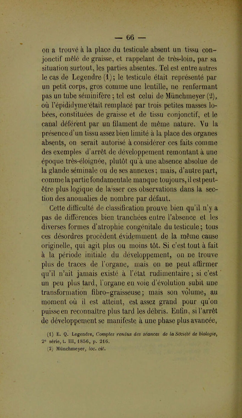 on a trouvé à la place du testicule absent un tissu con- jonctif mêlé de graisse, et rappelant de très-loin, par sa situation surtout, les parties absentes. Tel est entre autres le cas de Legendre (1); le testicule était représenté par un petit corps, gros comme une lentille, ne renfermant pas un tube séminifère ; tel est celui de Münchmeyer (-2), où l’épididyme'était remplacé par trois petites masses lo- bées, constituées de graisse et de tissu conjonctif, et le canal déférent par un filament de même nature. Vu la présence d’un tissu assez bien limité à la place des organes absents, on serait autorisé à considérer ces faits comme des exemples d’arrêt de développement remontant à une époque très-éloignée, plutôt qu’à une absence absolue de la glande séminale ou de ses annexes; mais, d’autre part, comme la partie fondamentale manque toujours, il est peut- être plus logique de laisser ces observations dans la sec- tion des anomalies de nombre par défaut. Cette difficulté de classification prouve bien qu’il n’y a pas de différences bien tranchées entre l’absence et les diverses formes d’atrophie congénitale du testicule; tous ces désordres procèdent évidemment de la même cause originelle, qui agit plus ou moins tôt. Si c’est tout à fait à la période initiale du développement, on ne trouve plus de traces de l’organe, mais on ne peut affirmer qu’il n’ait jamais existé à l’état rudimentaire; si c’est un peu plus tard, l’organe en voie d’évolution subit une transformation ûbro-graisseuse ; mais son volume, au moment où il est atteint, est assez grand pour qu’on puisse en reconnaître plus tard les débris. Enfin, si l’arrêt de développement se manifeste à une phase plus avancée, (1) E. Q. Legendre, Comptes rendus des séances de la Société de biologie, 2e série, l. 111, 1856, p. 216. (2) Münchmeyer, loc. cit.