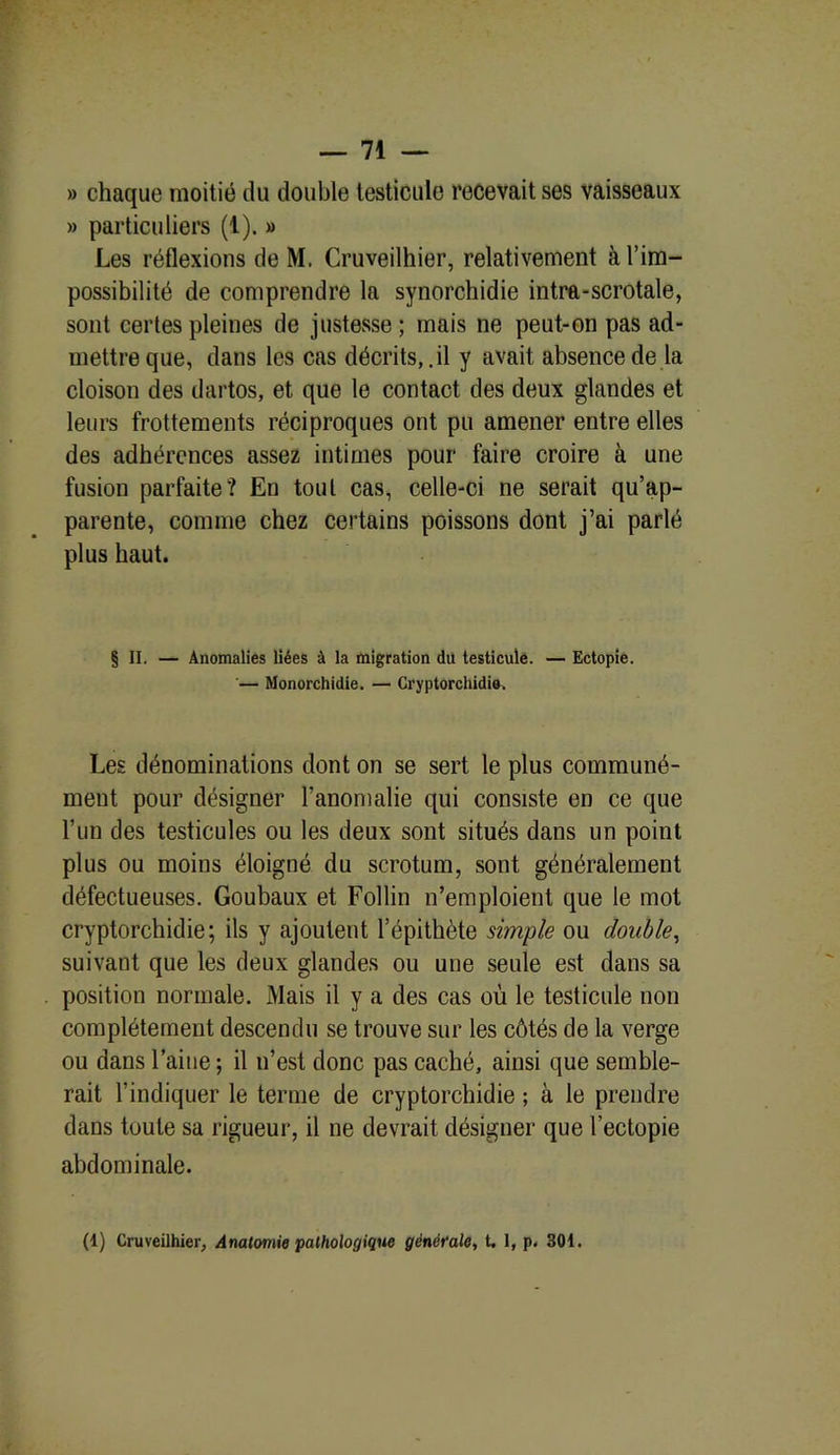 » chaque moitié du double testicule recevait ses vaisseaux » particuliers (t). » Les réflexions de M. Cruveilhier, relativement à l’im- possibilité de comprendre la synorchidie intra-scrotale, sont certes pleines de justesse ; mais ne peut-on pas ad- mettre que, dans les cas décrits, .il y avait absence de la cloison des dartos, et que le contact des deux glandes et leurs frottements réciproques ont pu amener entre elles des adhérences assez intimes pour faire croire à une fusion parfaite? Eu tout cas, celle-ci ne serait qu’ap- parente, comme chez certains poissons dont j’ai parlé plus haut. § II. — Anomalies liées à la migration du testicule. — Ectopie. '— Monorchidie. — Cryptorchidie. Les dénominations dont on se sert le plus communé- ment pour désigner l’anomalie qui consiste en ce que l’un des testicules ou les deux sont situés dans un point plus ou moins éloigné du scrotum, sont généralement défectueuses. Goubaux et Follin n’emploient que le mot cryptorchidie; ils y ajoutent l’épithète simple ou double, suivant que les deux glandes ou une seule est dans sa position normale. Mais il y a des cas où le testicule non complètement descendu se trouve sur les côtés de la verge ou dans l’aine ; il n’est donc pas caché, ainsi que semble- rait l’indiquer le terme de cryptorchidie ; à le prendre dans toute sa rigueur, il ne devrait désigner que l’ectopie abdominale.