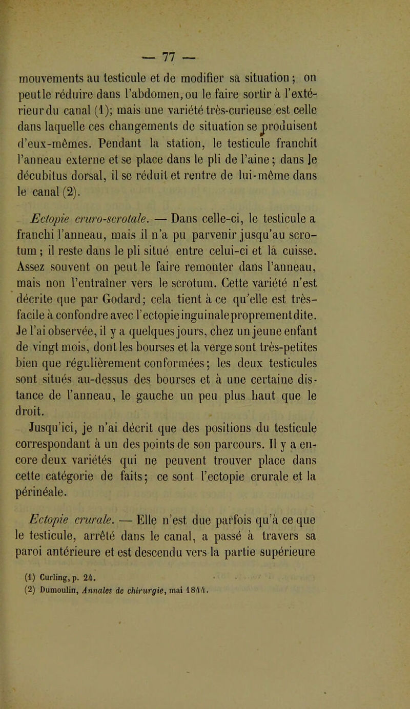 mouvements au testicule et de modifier sa situation ; on peutle réduire dans l’abdomen, ou le faire sortira l’exté- rieur du canal (1); mais une variété très-curieuse est celle dans laquelle ces changements de situation se produisent d’eux-mêmes. Pendant la station, le testicule franchit l’anneau externe et se place dans le pli de l’aine; dans ]e décubitus dorsal, il se réduit et rentre de lui-même dans le canal (2). Ectopie cruro-scrotale. — Dans celle-ci, le testicule a franchi l’anneau, mais il n’a pu parvenir jusqu’au scro- tum ; il reste dans le pli situé entre celui-ci et la cuisse. Assez souvent on peut le faire remonter dans l’anneau, mais non l’entraîner vers le scrotum. Cette variété n’est décrite que par Godard; cela tient à ce qu’elle est très- facile à confondre avec F ectopie inguinaleproprementdite. Je l’ai observée, il y a quelques jours, chez un jeune enfant de vingt mois, dont les bourses et la verge sont très-petites bien que régulièrement conformées ; les deux testicules sont situés au-dessus des bourses et à une certaine dis- tance de l’anneau, le gauche un peu plus haut que le droit. Jusqu’ici, je n’ai décrit que des positions du testicule correspondant à un des points de son parcours. Il y a en- core deux variétés qui ne peuvent trouver place dans cette catégorie de faits; ce sont Fectopie crurale et la périnéale. Ectopie crurale. — Elle n’est due parfois qu’à ce que le testicule, arrêté dans le canal, a passé à travers sa paroi antérieure et est descendu vers la partie supérieure (1) Curling, p. 24. (2) Dumoulin, Annales de chirurgie, mai 1844.