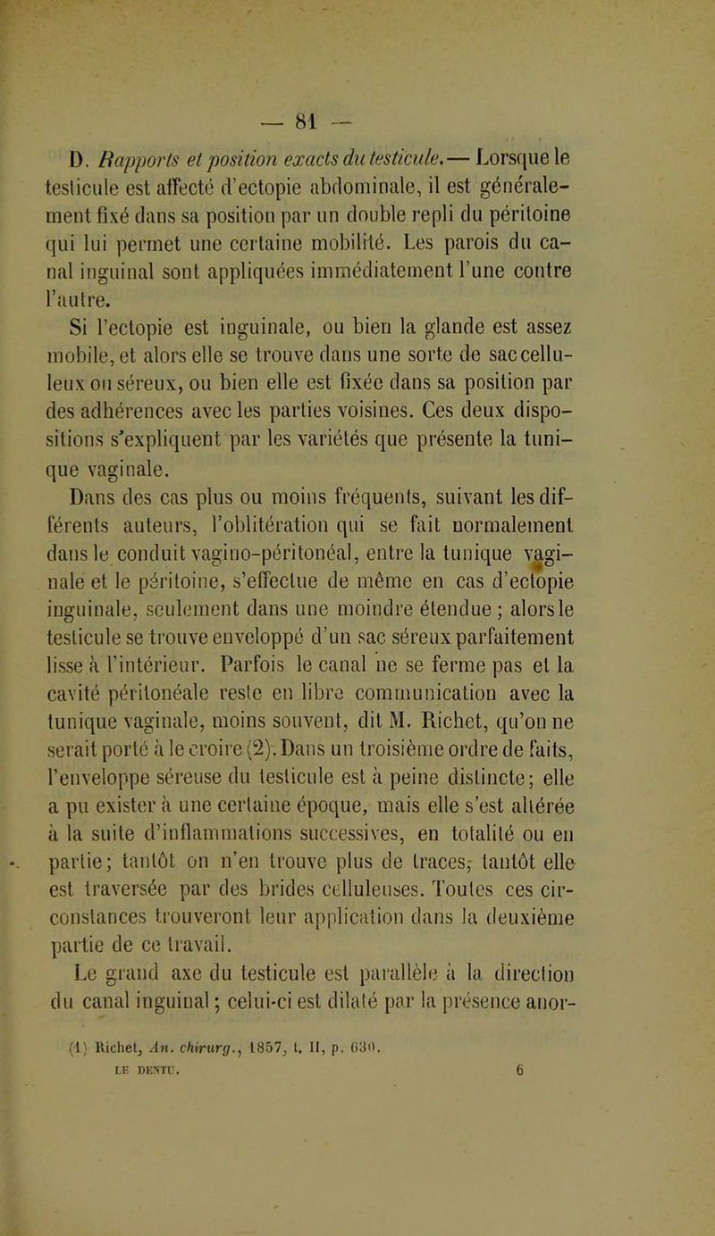 D. Ilapports et position exacts du testicule.— Lorsque le testicule est affecté d'ectopie abdominale, il est générale- ment fixé dans sa position par un double repli du péritoine qui lui permet une certaine mobilité. Les parois du ca- nal inguinal sont appliquées immédiatement l’une contre l’autre. Si l’ectopie est inguinale, ou bien la glande est assez mobile, et alors elle se trouve dans une sorte de sac cellu- leux ou séreux, ou bien elle est fixée dans sa position par des adhérences avec les parties voisines. Ces deux dispo- sitions s'expliquent par les variétés que présente la tuni- que vaginale. Dans des cas plus ou moins fréquents, suivant les dif- férents auteurs, l’oblitération qui se fait normalement dans le conduit vagino-péritonéal, entre la tunique vagi- nale et le péritoine, s’effectue de même en cas d’eclopie inguinale, seulement dans une moindre étendue; alors le testicule se trouve enveloppé d’un sac séreux parfaitement lisse à l’intérieur. Parfois le canal ne se ferme pas et la cavité péritonéale reste en libre communication avec la tunique vaginale, moins souvent, dit M. Richet, qu’on ne serait porté à le croire (2). Dans un troisième ordre de faits, l’enveloppe séreuse du testicule est à peine distincte; elle a pu exister à une certaine époque, mais elle s’est altérée à la suite d’inflammations successives, en totalité ou en partie; tantôt on n’en trouve plus de traces,- tantôt elle est traversée par des brides celluleuses. Toutes ces cir- constances trouveront leur application dans la deuxième partie de ce travail. Le grand axe du testicule est parallèle à la direction du canal inguinal ; celui-ci est dilaté par la présence anor- (1) Richet, An. chirurg., 1857, t. Il, p. (>30. LE DEîïTÜ. 6
