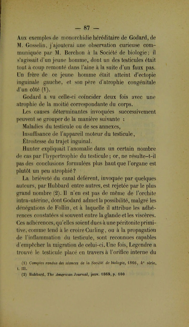 Aux exemples de nionorchidie héréditaire de Godard, de M. Gosselin, j’ajouterai une observation curieuse com- muniquée par M. Berchon à la Société de biologie ; il s’agissait d’un jeune homme, dont un des testicules était tout à coup remonté dans l’aine à la suite d’un faux pas. Un frère de ce jeune homme était atteint d’ectopie inguinale gauche, et son père d’atrophie congénitale d’un côté (1). Godard a vu celle-ci coïncider deux fois avec une atrophie de la moitié correspondante du corps. Les causes déterminantes invoquées successivement peuvent se grouper de la manière suivante : Maladies du testicule ou de ses annexes, Insuffisance de l’appareil moteur du testicule, Étroitesse du trajet inguinal. Hunter expliquait l’anomalie dans un certain nombre de cas par l’hypertrophie du testicule ; or, ne résulte-t-il pas des conclusions formulées plus haut que l’organe est plutôt un peu atrophié? La brièveté du canal déférent, invoquée par quelques auteurs, par Hubbard entre autres, est rejetée par le plus grand nombre (2). Il n’eu est pas de même de l’orchite intra-utérine, dont Godard admet la possibilité, malgré les dénégations de Follin, et à laquelle il attribue les adhé- rences constatées si souvent entre la glande et les viscères. Ces adhérences, qu’elles soient dues à une péritonite primi- tive, comme tend à le croire Curling, ou à la propagation de l’inflammation du testicule, sont reconnues capables d’empêcher la migration de celui-ci. Une fois, Legendre a trouvé le testicule placé en travers à l’orifice interne du (1) Comptes rendus des séances de la Société de biologie, 1866, 4e série, t. III. (2) Hubbard, The American Journal, janv. 1869, p. 100