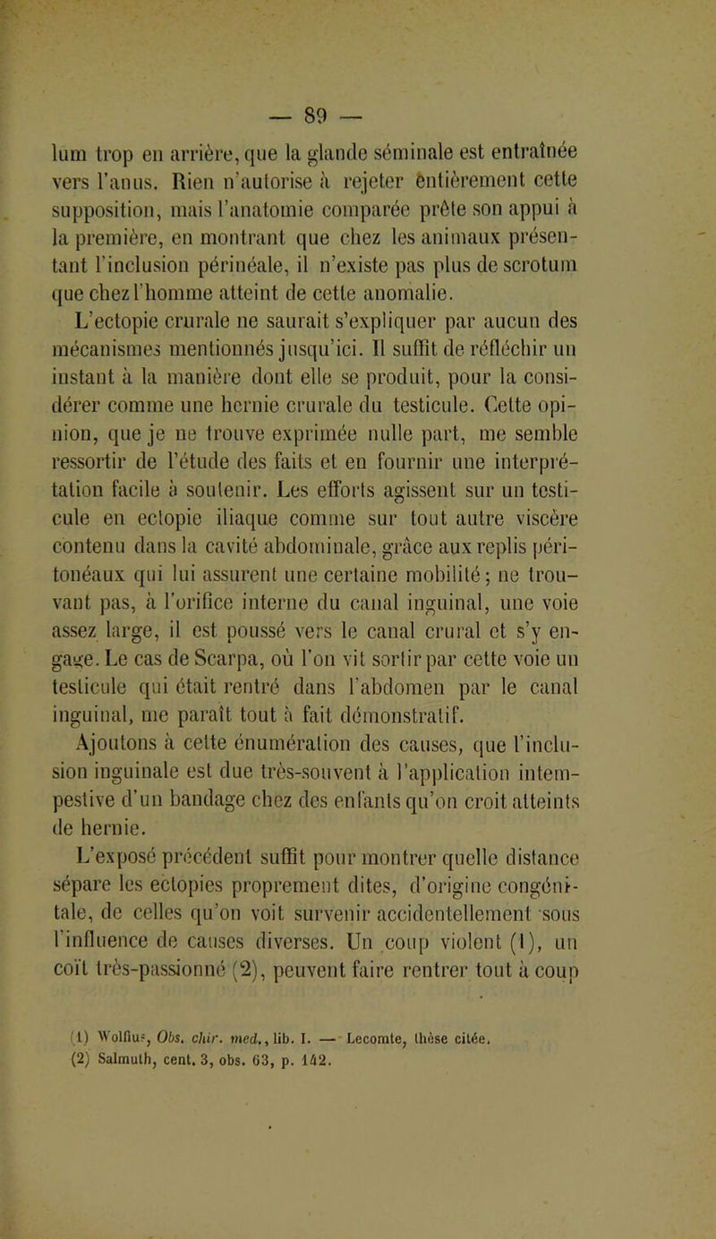 lum trop en arrière, que la glande séminale est entraînée vers l’anus. Rien n’autorise à rejeter entièrement cette supposition, mais l’anatomie comparée prête son appui à la première, en montrant que chez les animaux présen- tant l’inclusion périnéale, il n’existe pas plus de scrotum que chez l’homme atteint de cette anomalie. L’ectopie crurale ne saurait s’expliquer par aucun des mécanismes mentionnés jusqu’ici. Il suffît de réfléchir un instant à la manière dont elle se produit, pour la consi- dérer comme une hernie crurale du testicule. Cette opi- nion, que je ne trouve exprimée nulle part, me semble ressortir de l’étude des faits et en fournir une interpré- tation facile à soutenir. Les efforts agissent sur un testi- cule en eclopie iliaque comme sur tout autre viscère contenu dans la cavité abdominale, grâce aux replis péri- tonéaux qui lui assurent une certaine mobilité; ne trou- vant pas, à l’orifice interne du canal inguinal, une voie assez large, il est poussé vers le canal crural et s’y en- gage. Le cas de Scarpa, où l’on vit sortir par cette voie un testicule qui était rentré dans l’abdomen par le canal inguinal, me paraît tout à fait démonstratif. Ajoutons à celte énumération des causes, que l’inclu- sion inguinale est due très-souvent à l’application intem- pestive d’un bandage chez des enfants qu’on croit atteints de hernie. L’exposé précédent suffît pour montrer quelle distance sépare les ectopies proprement dites, d’origine congéni- tale, de celles qu’on voit survenir accidentellement sous 1 influence de causes diverses. Un coup violent (t), un coït très-passionné (c2), peuvent faire rentrer tout à coup l) Wolfiu?, Obs. cliir. med., lib. I. — Lecomte, thèse citée. (2) Salmuth, cent. 3, obs. G3, p. 142.