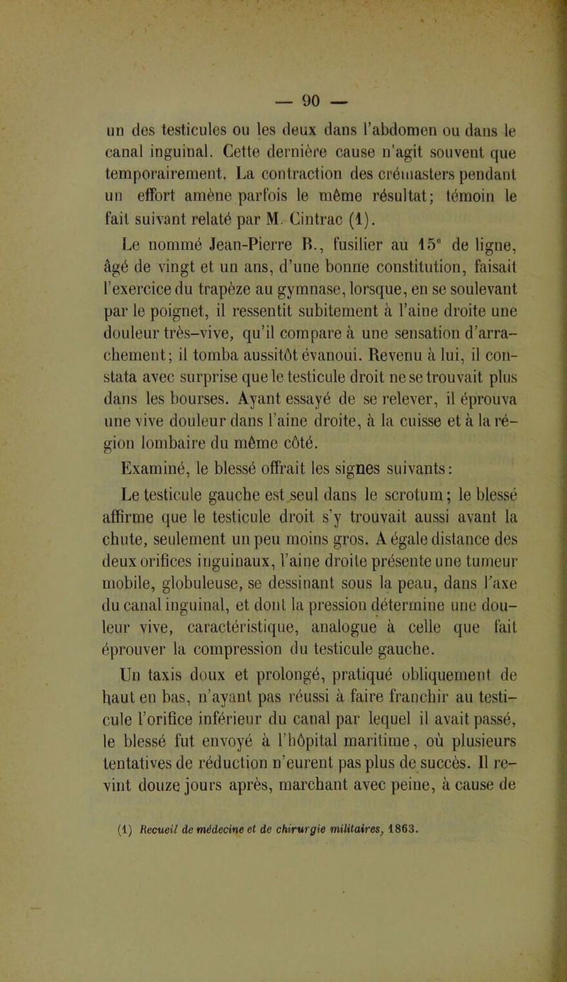 un des testicules ou les deux dans l’abdomen ou dans le canal inguinal. Cette dernière cause n’agit souvent que temporairement. La contraction des crémasters pendant un effort amène parfois le même résultat; témoin le fait suivant relaté par M. Cintrac (1). Le nommé Jean-Pierre R., fusilier au 15“ de ligne, âgé de vingt et un ans, d’une bonne constitution, faisait l’exercice du trapèze au gymnase, lorsque, en se soulevant par le poignet, il ressentit subitement à l’aine droite une douleur très-vive, qu’il compare à une sensation d’arra- chement; il tomba aussitôt évanoui. Revenu à lui, il con- stata avec surprise que le testicule droit ne se trouvait plus dans les bourses. Ayant essayé de se relever, il éprouva une vive douleur dans l’aine droite, à la cuisse et à la ré- gion lombaire du même côté. Examiné, le blessé offrait les signes suivants: Le testicule gauche est seul dans le scrotum ; le blessé affirme que le testicule droit s’y trouvait aussi avant la chute, seulement un peu moins gros. A égale distance des deux orifices inguinaux, l’aine droite présente une tumeur mobile, globuleuse, se dessinant sous la peau, dans Taxe du canal inguinal, et dont la pression détermine une dou- leur vive, caractéristique, analogue à celle que fait éprouver la compression du testicule gauche. Un taxis doux et prolongé, pratiqué obliquement de haut en bas, n’ayant pas réussi à faire franchir au testi- cule l’orifice inférieur du canal par lequel il avait passé, le blessé fut envoyé à l’hôpital maritime, où plusieurs tentatives de réduction n’eurent pas plus de succès. 11 re- vint douze jours après, marchant avec peine, à cause de (1) Recueil de médecine et de chirurgie militaires, 1863.