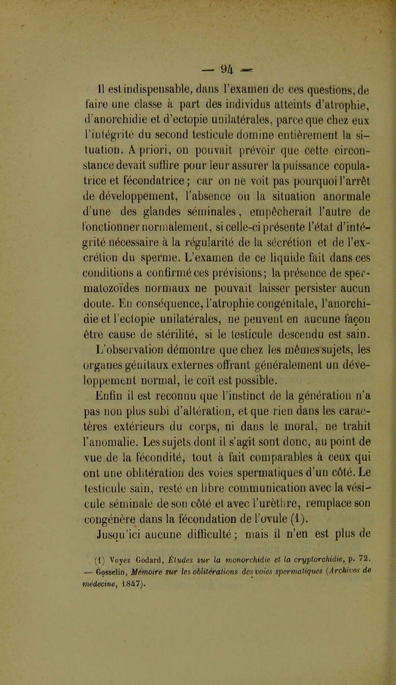— 9/i — Il est indispensable, dans l’examen de ces questions, de faire une classe à part des individus atteints d’atrophie, d’anorchidie et d’ectopie unilatérales, parce que chez eux l’intégrité du second testicule domine entièrement la si- tuation. A priori, on pouvait prévoir que cette circon- stance devait suffire pour leur assurer la puissance copula- trice et fécondatrice; car on ne voit pas pourquoi l’arrêt de développement, l’absence ou la situation anormale d’une des glandes séminales, empêcherait l’autre de fonctionner normalement, si celle-ci présente l’état d’inté- grité nécessaire à la régularité de la sécrétion et de l’ex- crétion du sperme. L’examen de ce liquide fait dans ces conditions a confirmé ces prévisions; la présence de sper- matozoïdes normaux ne pouvait laisser persister aucun doute. Eu conséquence, l’atrophie congénitale, l’anorchi- die et l’ectopie unilatérales, ne peuvent en aucune façon être cause de stérilité, si le testicule descendu est sain. L’observation démontre que chez les mêmes sujets, les organes génitaux externes offrant généralement un déve- loppement normal, le coït est possible. Enfin il est reconnu que l’instinct de la génération n’a pas non plus subi d’altération, et que rien dans les carac- tères extérieurs du corps, ni dans le moral, ne trahit l’anomalie. Les sujets dont il s’agit sont donc, au point de vue de la fécondité, tout à fait comparables à ceux qui ont une oblitération des voies spermatiques d’un côté. Le testicule sain, resté en libre communication avec la vési- cule séminale de son côté et avec l’urèthre, remplace son congénère dans la fécondation de l’ovule (1). Jusqu’ici aucune difficulté; mais il n’en est plus de (1) Voyez Godard, Études sur la monorchidie et la cryptorchidie, p. 72. — Gosselin, Mémoire sur les oblitérations des voies spermatiques (Archives de médecine, 1847).
