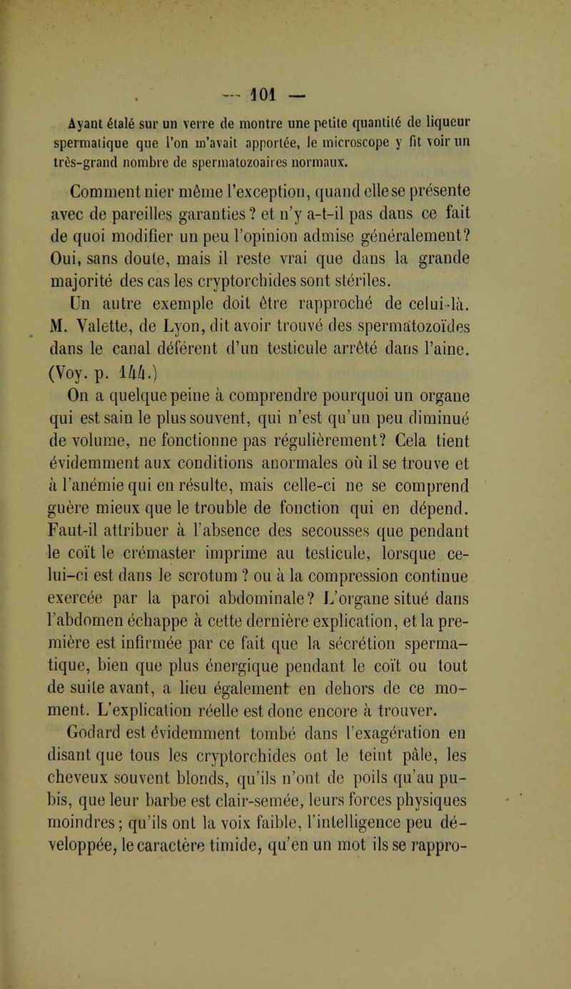 Ayant étalé sur un verre de montre une petite quantité de liqueur spermatique que l’on m’avait apportée, le microscope y fit voir un très-grand nombre de spermatozoaires normaux. Comment nier même l’exception, quand elle se présente avec de pareilles garanties ? et n’y a-t-il pas dans ce fait de quoi modifier un peu l’opinion admise généralement? Oui, sans doute, mais il reste vrai quo dans la grande majorité des cas les cryptorchides sont stériles. Un autre exemple doit être rapproché de celui-là. AI. Valette, de Lyon, dit avoir trouvé des spermatozoïdes dans le canal déférent d’un testicule arrêté dans l’aine. (Voy. p. 144.) On a quelque peine à comprendre pourquoi un organe qui est sain le plus souvent, qui n’est qu’un peu diminué de volume, ne fonctionne pas régulièrement? Cela tient évidemment aux conditions anormales où il se trouve et à l’anémie qui en résulte, mais celle-ci ne se comprend guère mieux que le trouble de fonction qui en dépend. Faut-il attribuer à l’absence des secousses que pendant le coït le crémaster imprime au testicule, lorsque ce- lui-ci est dans le scrotum ? ou à la compression continue exercée par la paroi abdominale? L’organe situé dans l’abdomen échappe à cette dernière explication, et la pre- mière est infirmée par ce fait que la sécrétion sperma- tique, bien que plus énergique pendant le coït ou tout de suite avant, a lieu également en dehors de ce mo- ment. L’explication réelle est donc encore à trouver. Godard est évidemment tombé dans l’exagération en disant que tous les cryptorchides ont le teint pâle, les cheveux souvent blonds, qu’ils n’ont de poils qu’au pu- bis, que leur barbe est clair-semée, leurs forces physiques moindres; qu’ils ont la voix faible, l’intelligence peu dé- veloppée, le caractère timide, qu’en un mot ils se rappro-
