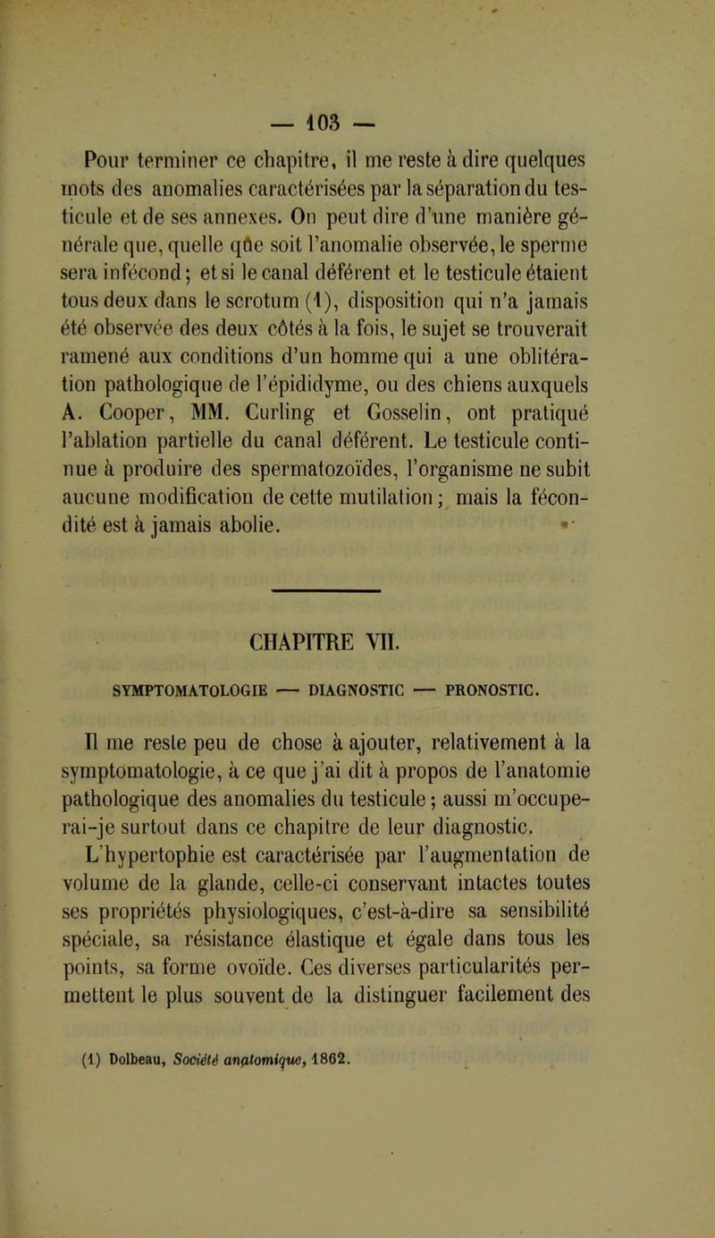 Pour terminer ce chapitre, il me reste à dire quelques mots des anomalies caractérisées par la séparation du tes- ticule et de ses annexes. On peut dire d’une manière gé- nérale que, quelle qfle soit l’anomalie observée, le sperme sera infécond; et si le canal déférent et le testicule étaient tous deux dans le scrotum (1), disposition qui n’a jamais été observée des deux côtés à la fois, le sujet se trouverait ramené aux conditions d’un homme qui a une oblitéra- tion pathologique de l’épididyme, ou des chiens auxquels A. Cooper, MM. Curling et Gosselin, ont pratiqué l’ablation partielle du canal déférent. Le testicule conti- nue à produire des spermatozoïdes, l’organisme ne subit aucune modification de cette mutilation : mais la fécon- 7 / dité est à jamais abolie. «• CHAPITRE VIL SYMPTOMATOLOGIE — DIAGNOSTIC — PRONOSTIC. Il me reste peu de chose à ajouter, relativement à la symptomatologie, à ce que j’ai dit à propos de l’anatomie pathologique des anomalies du testicule; aussi m’occupe- rai-je surtout dans ce chapitre de leur diagnostic. L'hypertophie est caractérisée par l’augmentation de volume de la glande, celle-ci conservant intactes toutes ses propriétés physiologiques, c’est-à-dire sa sensibilité spéciale, sa résistance élastique et égale dans tous les points, sa forme ovoïde. Ces diverses particularités per- mettent le plus souvent de la distinguer facilement des (1) Dolbeau, Société anatomique, 1862.