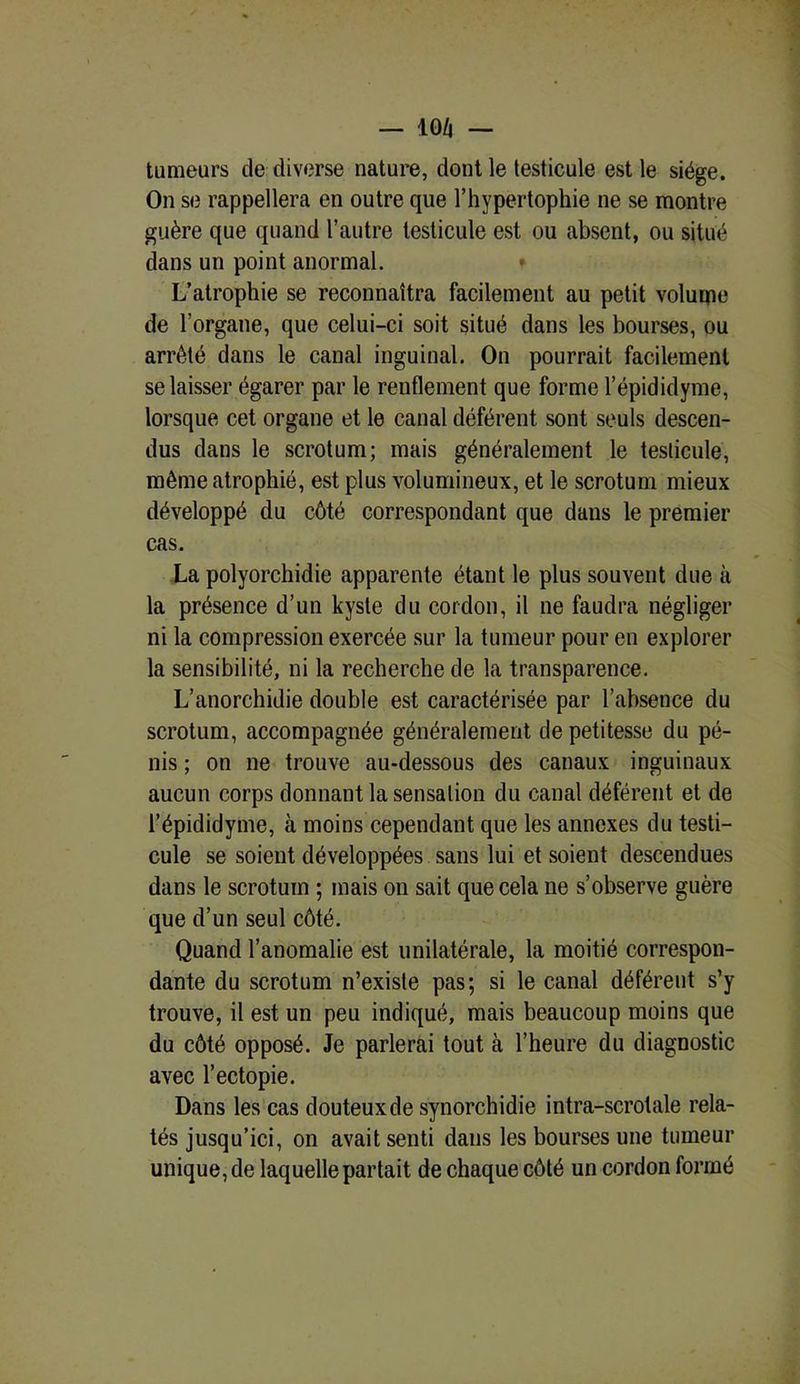 tumeurs de diverse nature, dont le testicule est le siège. On se rappellera en outre que l’hypertophie ne se montre guère que quand l’autre testicule est ou absent, ou situé dans un point anormal. * L’atrophie se reconnaîtra facilement au petit voluipe de l’organe, que celui-ci soit situé dans les bourses, ou arrêté dans le canal inguinal. On pourrait facilement se laisser égarer par le renflement que forme l’épididyme, lorsque cet organe et le canal déférent sont seuls descen- dus dans le scrotum; mais généralement le testicule, même atrophié, est plus volumineux, et le scrotum mieux développé du côté correspondant que daus le premier cas. La polyorchidie apparente étant le plus souvent due à la présence d’un kyste du cordon, il ne faudra négliger ni la compression exercée sur la tumeur pour en explorer la sensibilité, ni la recherche de la transparence. L’anorchidie double est caractérisée par l’absence du scrotum, accompagnée généralement de petitesse du pé- nis ; on ne trouve au-dessous des canaux inguinaux aucun corps donnant la sensation du canal déférent et de l’épididyme, à moins cependant que les annexes du testi- cule se soient développées sans lui et soient descendues dans le scrotum ; mais on sait que cela ne s’observe guère que d’un seul côté. Quand l’anomalie est unilatérale, la moitié correspon- dante du scrotum n’existe pas; si le canal déférent s’y trouve, il est un peu indiqué, mais beaucoup moins que du côté opposé. Je parlerai tout à l’heure du diagnostic avec l’ectopie. Dans les cas douteuxde synorchidie intra-scrotale rela- tés jusqu’ici, on avait senti dans les bourses une tumeur unique, de laquelle partait de chaque côté un cordon formé