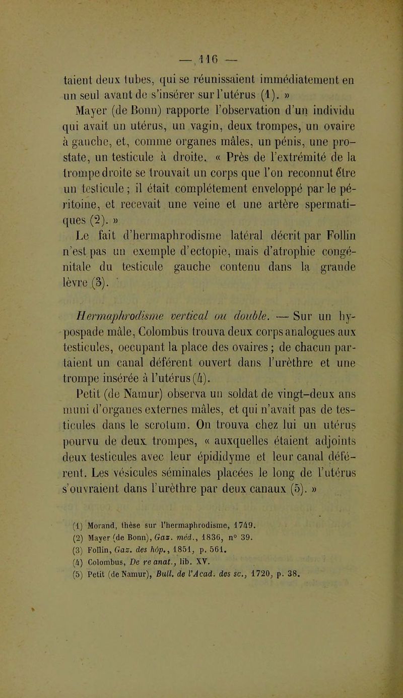 taienl deux tubes, qui se réunissaient immédiatement en un seul avant de s’insérer sur l’utérus (1). » Mayer (de Bonn) rapporte l’observation d’un individu qui avait un utérus, un vagin, deux trompes, un ovaire à gauche, et, comme organes mâles, un pénis, une pro- state, un testicule à droite. « Près de l’extrémité de la trompe droite se trouvait un corps que l’on reconnut être un testicule; il était complètement enveloppé parle pé- ritoine, et recevait une veine et une artère spermati- ques (2). » Le fait d’hermaphrodisme latéral décrit par Follin n’est pas un exemple d’ectopie, mais d’atrophie congé- nitale du testicule gauche contenu dans la grande lèvre (3). Hermaphrodisme vertical ou double. — Sur un hy- pospade mâle, Colombüs trouva deux corps analogues aux testicules, occupant la place des ovaires ; de chacun par- taient un canal déférent ouvert dans l’urèthre et une trompe insérée à l’utérus (4). Petit (de Namur) observa un soldat de vingt-deux ans muni d’organes externes mâles, et qui n’avait pas de tes- ticules dans le scrotum. On trouva chez lui un utérus pourvu de deux trompes, « auxquelles étaient adjoints deux testicules avec leur épididyme et leur canal défé- rent. Les vésicules séminales placées le long de l’utérus s’ouvraient dans l’urèthre par deux canaux (5). » (1) Morand, thèse sur l’hermaphrodisme, 1749. (2) Mayer (de Bonn), Gaz. méd., 1836, n° 39. (3) Follin, Gaz. des hôp., 1851, p. 561. (4) Colombüs, De reanat., lib. XV.