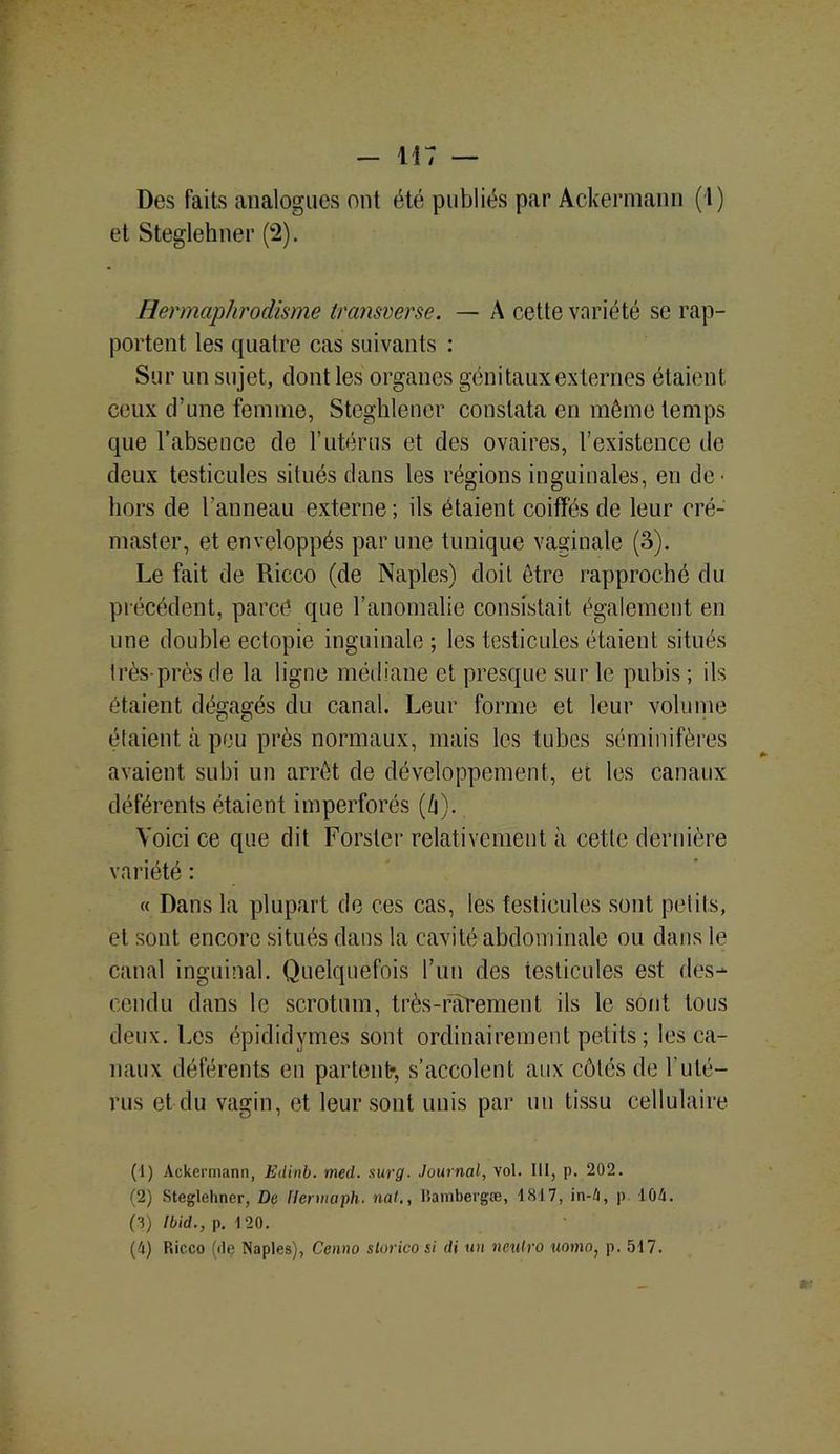 Des faits analogues ont été publiés par Ackermann (1) et Steglehner (2). Hermaphrodisme transverse. — A cette variété se rap- portent les quatre cas suivants : Sur un sujet, dont les organes génitaux externes étaient ceux d’une femme, Steghlener constata en même temps que l’absence de l’utérus et des ovaires, l’existence de deux testicules situés dans les régions inguinales, en de- hors de l’anneau externe; ils étaient coiffés de leur eré- master, et enveloppés par une tunique vaginale (3). Le fait de Ricco (de Naples) doit être rapproché du précédent, pareé que l’anomalie consistait également en une double ectopie inguinale; les testicules étaient situés très près de la ligne médiane et presque sur le pubis ; ils étaient dégagés du canal. Leur forme et leur volume étaient à peu près normaux, mais les tubes séminifères avaient subi un arrêt de développement, et les canaux déférents étaient imperforés (è). Voici ce que dit Forster relativement à cette dernière variété : « Dans la plupart de ces cas, les testicules sont petits, et sont encore situés dans la cavité abdominale ou dans le canal inguinal. Quelquefois l’un des testicules est des- cendu dans le scrotum, très-rarement ils le sont tous deux. Les épididymes sont ordinairement petits ; les ca- naux déférents en partent*, s’accolent aux côtés de F uté- rus et du vagin, et leur sont unis par un tissu cellulaire (1) Ackermann, Edinb. med. sur g■ Journal, vol. 111, p. 202. (2) Steglehner, De Hennaph. nat., liambergæ, 1817, in-4, p 104. (3) Ibid., p. 120. (4) Ricco (de Naples), Cenno slorico si di un neulro uomn, p. 517.