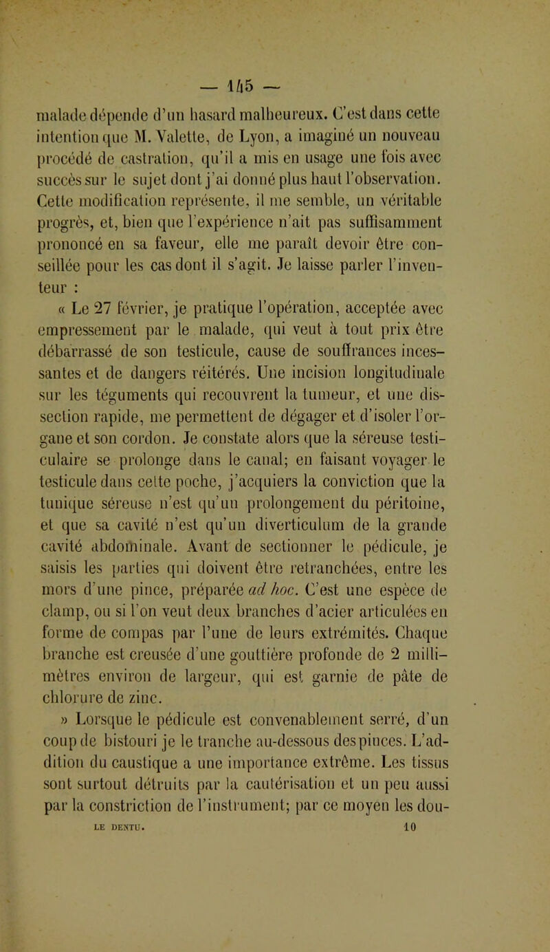 — 1/|5 — malade dépende d’un hasard malheureux. C’est dans cette intention que M. Valette, de Lyon, a imaginé un nouveau procédé de castration, qu’il a mis en usage une fois avec succès sur le sujet dont j’ai donné plus haut l’observation. Cette modification représente, il me semble, un véritable progrès, et, bien que l’expérience n’ait pas suffisamment prononcé en sa faveur, elle me paraît devoir être con- seillée pour les cas dont il s’agit. Je laisse parler l’inven- teur : « Le 27 février, je pratique l’opération, acceptée avec empressement par le malade, qui veut à tout prix être débarrassé de son testicule, cause de souffrances inces- santes et de dangers réitérés. Une incision longitudinale sur les téguments qui recouvrent la tumeur, et une dis- section rapide, me permettent de dégager et d’isoler l’or- gane et son cordon. Je constate alors que la séreuse testi- culaire se prolonge dans le canal; en faisant voyager le testicule dans celte poche, j’acquiers la conviction que la tunique séreuse n’est qu’un prolongement du péritoine, et que sa cavité n’est qu’un diverticulum de la grande cavité abdominale. Avant de sectionner le pédicule, je saisis les parties qui doivent être retranchées, entre les mors d’une pince, préparée ad hoc. C’est une espèce de clamp, ou si l’on veut deux branches d’acier articulées eu forme de compas par rime de leurs extrémités. Chaque branche est creusée d’une gouttière profonde de 2 milli- mètres environ de largeur, qui est garnie de pâte de chlorure de zinc. » Lorsque le pédicule est convenablement serré, d’un coup de bistouri je le tranche au-dessous despinces. L’ad- dition du caustique a une importance extrême. Les tissus sont surtout détruits par la cautérisation et un peu aussi par la constriction de l’instrument; par ce moyen les dou- 10 LE DENTE.