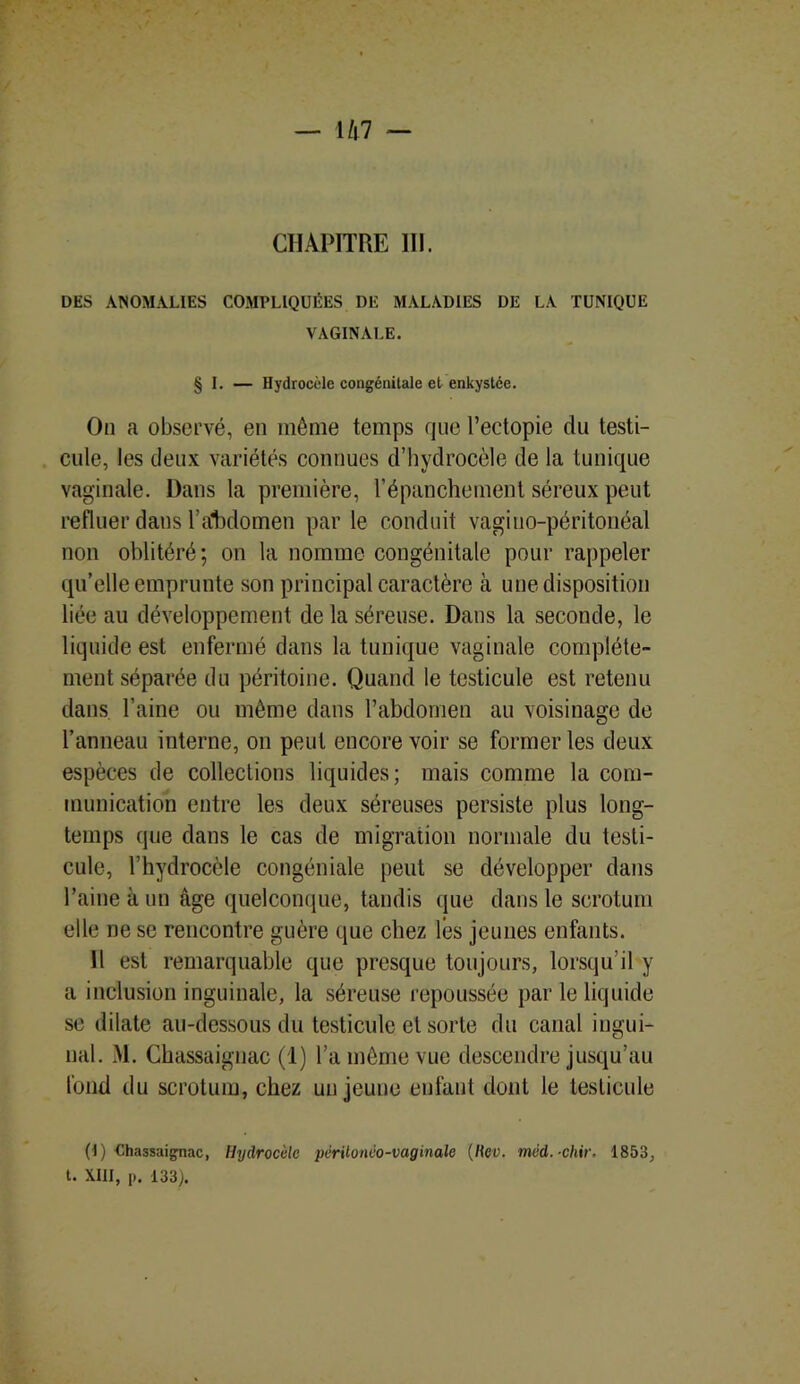 CHAPITRE 111. DES ANOMALIES COMPLIQUÉES DE MALADIES DE LA TUNIQUE VAGINALE. § I. — Hydrocèle congénitale et enkystée. On a observé, en même temps que l’ectopie du testi- cule, les deux variétés connues d’hydrocèle de la tunique vaginale. Dans la première, l’épanchement séreux peut refluer dans 1’aCbdomen par le conduit vagiuo-péritonéal non oblitéré; on la nomme congénitale pour rappeler qu’elle emprunte son principal caractère à une disposition liée au développement de la séreuse. Dans la seconde, le liquide est enfermé dans la tunique vaginale complète- ment séparée du péritoine. Quand le testicule est retenu dans l’aine ou même dans l’abdomen au voisinage de l’anneau interne, on peut encore voir se former les deux espèces de collections liquides; mais comme la com- munication entre les deux séreuses persiste plus long- temps que dans le cas de migration normale du testi- cule, l’hydrocèle congéniale peut se développer dans l’aine à un âge quelconque, tandis que dans le scrotum elle ne se rencontre guère que chez lés jeunes enfants. Il est remarquable que presque toujours, lorsqu’il y a inclusion inguinale, la séreuse repoussée par le liquide se dilate au-dessous du testicule et sorte du canal ingui- nal. M. Chassaignac (1) l’a même vue descendre jusqu’au fond du scrotum, chez un jeune enfant dont le testicule (I) Chassaignac, Hydrocèle périlonèo-vaginale (Rev. méd.-chir. 1853, t. XIII, p. 133).
