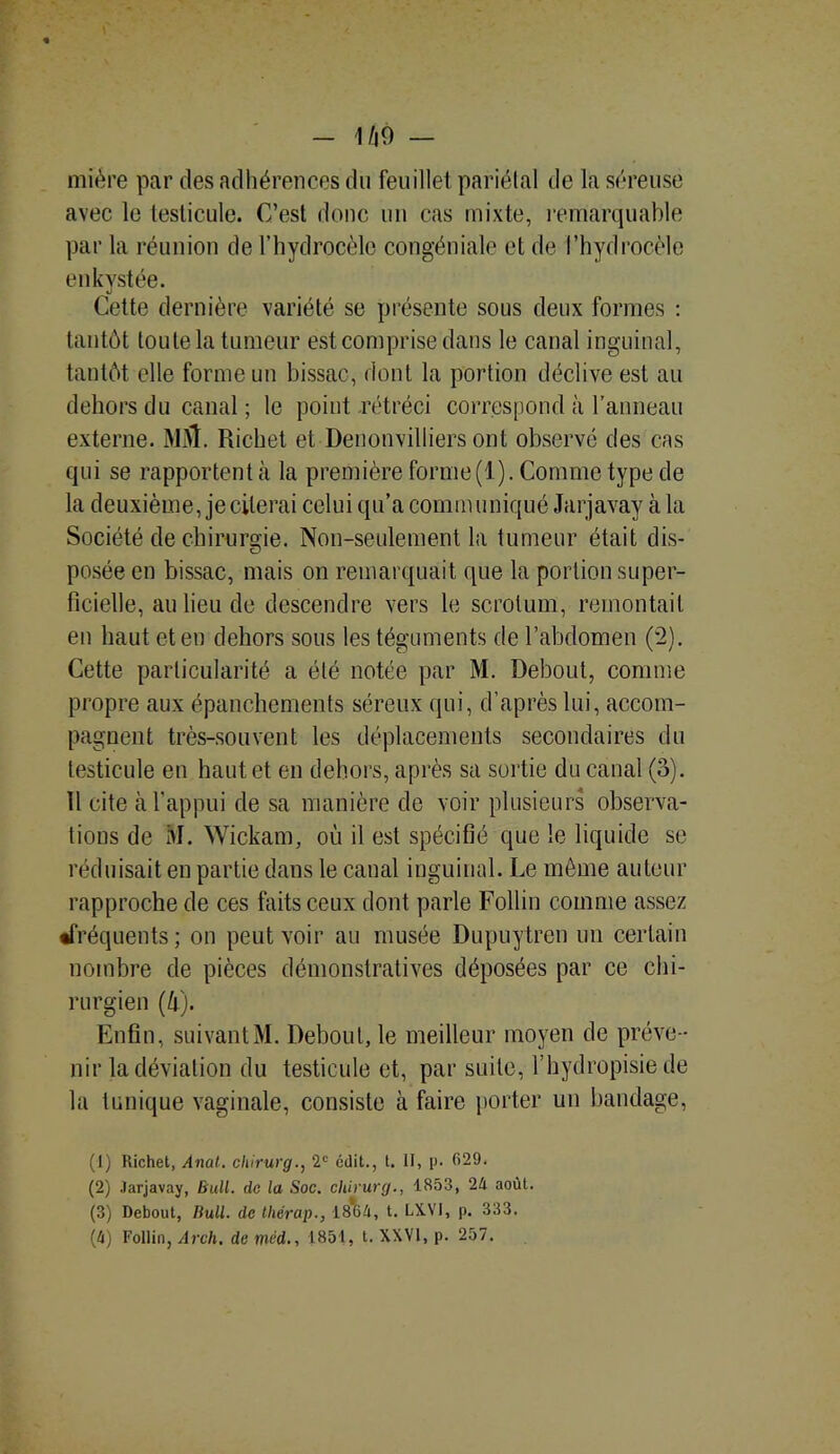 miére par des adhérences du feuillet pariétal de la séreuse avec le testicule. C’est donc un cas mixte, remarquable par la réunion de l’hydrocèle congéniale et de l’hydrocèle enkystée. Cette dernière variété se présente sous deux formes : tantôt toute la tumeur est comprise dans le canal inguinal, tantôt elle forme un bissac, dont la portion déclive est au dehors du canal ; le point rétréci correspond à l’anneau externe. mû. Richet et Denonvilliers ont observe des cas qui se rapportent à la première forme(l). Comme type de la deuxième, je citerai celui qu’a communiqué Jarjavay à la Société de chirurgie. Non-seulement la tumeur était dis- posée en bissac, mais on remarquait que la portion super- ficielle, au lieu de descendre vers le scrotum, remontait en haut et en dehors sous les téguments de l’abdomen (2). Cette particularité a été notée par M. Debout, comme propre aux épanchements séreux qui, d’après lui, accom- pagnent très-souvent les déplacements secondaires du testicule en haut et en dehors, après sa sortie du canal (o). 11 cite à l’appui de sa manière de voir plusieurs observa- tions de M. Wickam, où il est spécifié que le liquide se réduisait en partie dans le canal inguinal. Le môme auteur rapproche de ces faits ceux dont parle Follin comme assez •fréquents; on peut voir au musée Dupuytren un certain nombre de pièces démonstratives déposées par ce chi- rurgien (h). Enfin, suivant M. Debout, le meilleur moyen de préve- nir la déviation du testicule et, par suite, l’hydropisie de la tunique vaginale, consiste à faire porter un bandage, (1) Richet, Anal, chirurg., 2e édit., t. H, p. 629. (2) Jarjavay, Bull, de la Soc. chirurg., 1853, 24 août. (3) Debout, Bull, de tliérap., 1864, t. LX.VJ, p. 333.
