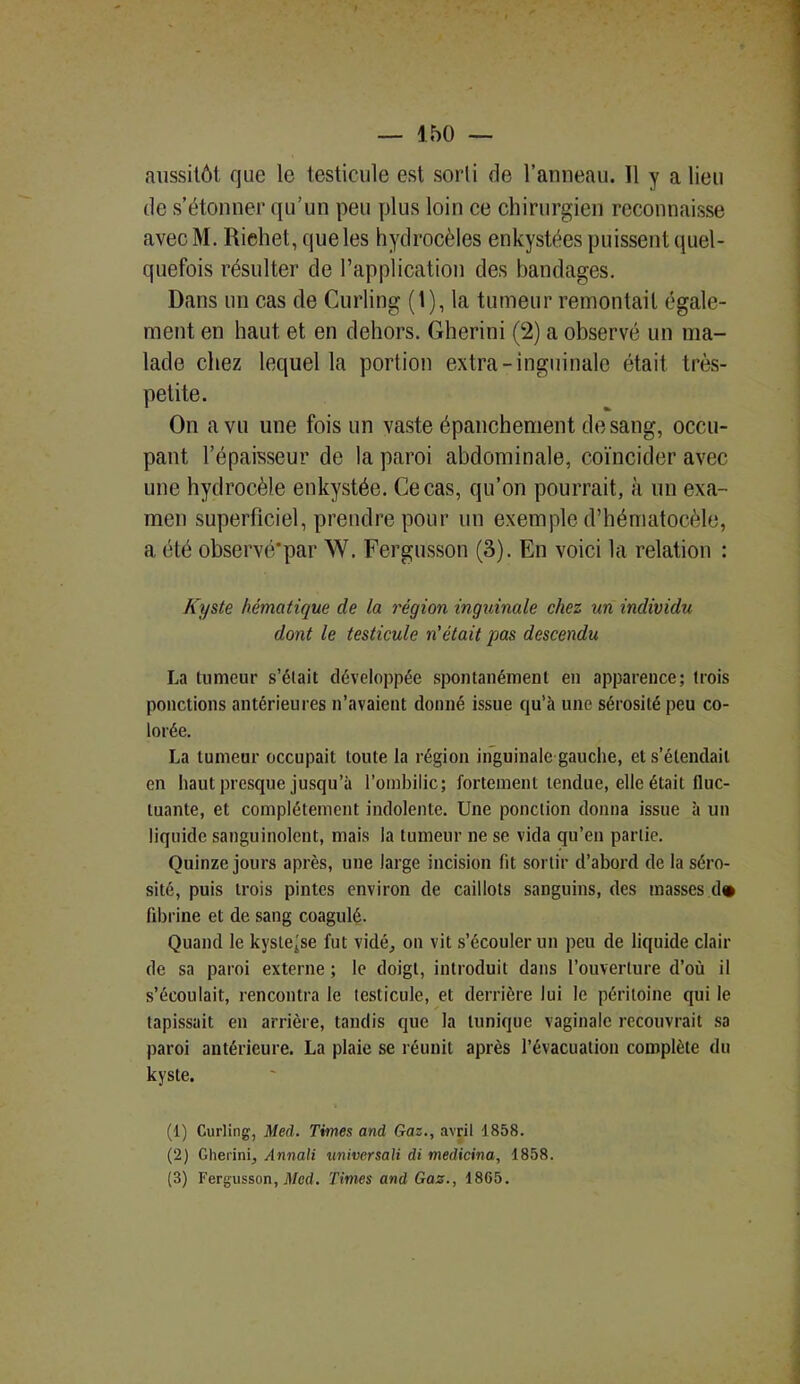 aussitôt que le testicule est sorti de l’anneau. 11 y a lieu de s’étonner qu’un peu plus loin ce chirurgien reconnaisse avecM. Riehet, queles hydrocèles enkystées puissent quel- quefois résulter de l’application des bandages. Dans un cas de Curling (1), la tumeur remontait égale- ment en haut et en dehors. Gherini (2) a observé un ma- lade chez lequel la portion extra-inguinale était très- petite. On a vu une fois un vaste épanchement de sang, occu- pant l’épaisseur de la paroi abdominale, coïncider avec une hydrocèle enkystée. Ce cas, qu’on pourrait, à un exa- men superficiel, prendre pour un exemple d’hématocèle, a été observé'par W. Fergusson (3). En voici la relation : Kyste hématique de la région inguinale chez un individu dont le testicule n'était pas descendu La tumeur s’était développée spontanément en apparence; trois ponctions antérieures n’avaient donné issue qu’à une sérosité peu co- lorée. La tumeur occupait toute la région inguinale gauche, et s’étendait en haut presque jusqu’à l’ombilic; fortement tendue, elle était fluc- tuante, et complètement indolente. Une ponction donna issue à un liquide sanguinolent, mais la tumeur ne se vida qu’en partie. Quinze jours après, une large incision fit sortir d’abord de la séro- sité, puis trois pintes environ de caillots sanguins, des masses d» fibrine et de sang coagulé. Quand le kystejse fut vidé, on vit s’écouler un peu de liquide clair de sa paroi externe ; le doigt, introduit dans l’ouverture d’où il s’écoulait, rencontra le testicule, et derrière lui le péritoine qui le tapissait en arrière, tandis que la tunique vaginale recouvrait sa paroi antérieure. La plaie se réunit après l’évacuation complète du kyste. (1) Curling, Med. Times and Gaz., avril 1858. (2) Gherini, Annali nniversali di medicina, 1858. (3) Fergusson, Med. Times and Gaz., 18G5.
