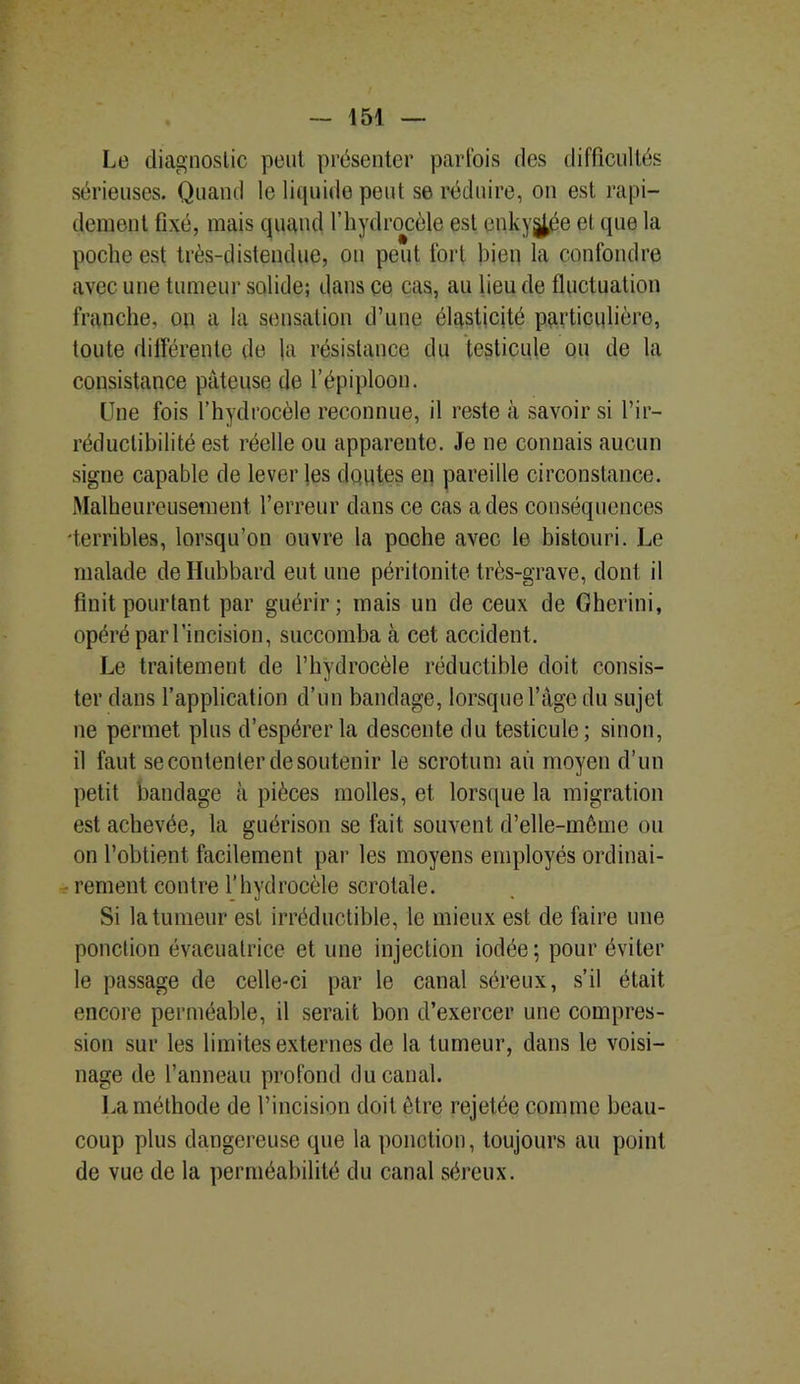 Le diagnostic peut présenter parfois des difficultés sérieuses. Quand le liquide peut se réduire, on est rapi- dement fixé, mais quand l’hydrocèle est enky^ée et que la poche est très-distendue, on peut fort bien la confondre avec une tumeur solide; dans ce cas, au lieu de fluctuation franche, on a la sensation d’une élasticité particulière, toute différente de la résistance du testicule ou de la consistance pâteuse de l’épiploon. line fois l’hydrocèle reconnue, il reste à savoir si l’ir- réductibilité est réelle ou apparente. Je ne connais aucun signe capable de lever les doutes en pareille circonstance. Malheureusement l’erreur dans ce cas a des conséquences •terribles, lorsqu’on ouvre la poche avec le bistouri. Le malade deHubbard eut une péritonite très-grave, dont il finit pourtant par guérir; mais un de ceux de Gherini, opéré par l’incision, succomba à cet accident. Le traitement de l’hydrocèle réductible doit consis- ter dans l’application d’un bandage, lorsque l’âge du sujet ne permet plus d’espérer la descente du testicule; sinon, il faut se contenter de soutenir le scrotum au moyen d’un petit bandage à pièces molles, et lorsque la migration est achevée, la guérison se fait souvent d’elle-même ou on l’obtient facilement par les moyens employés ordinai- rement contre l’hydrocèle scrotale. Si la tumeur est irréductible, le mieux est de faire une ponction évaeuatrice et une injection iodée; pour éviter le passage de celle-ci par le canal séreux, s’il était encore perméable, il serait bon d’exercer une compres- sion sur les limites externes de la tumeur, dans le voisi- nage de l’anneau profond du canal. La méthode de l’incision doit être rejetée comme beau- coup plus dangereuse que la ponction, toujours au point de vue de la perméabilité du canal séreux.