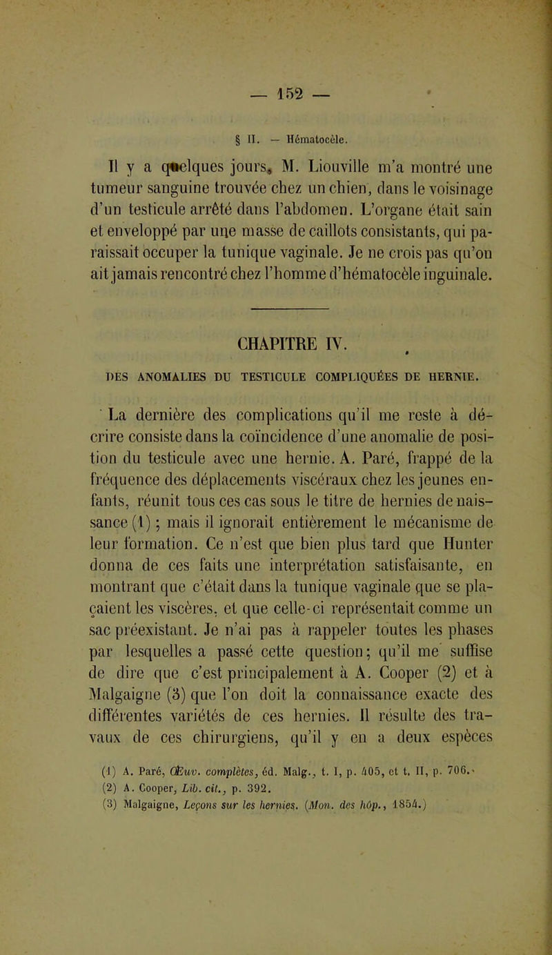 § II. — llématocèle. Il y a quelques jours, M. Liouville m’a montré une tumeur sanguine trouvée chez un chien, dans le voisinage d’un testicule arrêté dans l’abdomen. L’organe était sain et enveloppé par une masse de caillots consistants, qui pa- raissait occuper la tunique vaginale. Je ne crois pas qu’on ait jamais rencontré chez l’homme d’hématocèle inguinale. CHAPITRE IV. DES ANOMALIES DU TESTICULE COMPLIQUÉES DE HERNIE. La dernière des complications qu’il me reste à dé- crire consiste dans la coïncidence d’une anomalie de posi- tion du testicule avec une hernie. A. Paré, frappé de la fréquence des déplacements viscéraux chez les jeunes en- fants, réunit tous ces cas sous le titre de hernies de nais- sance (1) ; mais il ignorait entièrement le mécanisme de leur formation. Ce n’est que bien plus tard que limiter donna de ces faits une interprétation satisfaisante, en montrant que c’était dans la tunique vaginale que se pla- çaient les viscères, et que celle-ci représentait comme un sac préexistant. Je n’ai pas à rappeler toutes les phases par lesquelles a passé cette question; qu’il me suffise de dire que c’est principalement à A. Cooper (2) et à Malgaigne (3) que l’on doit la connaissance exacte des différentes variétés de ces hernies. 11 résulte des tra- vaux de ces chirurgiens, qu’il y en a deux espèces (!) A. Paré, CËuv. complètes, éd. Malg., t. I, p. Zi05, et t. II, p. 70G.> (2) A. Cooper, Lib.cil., p. 392. (3) Malgaigne, Leçons sur les hernies. (Mon. des hôp., 1854.)