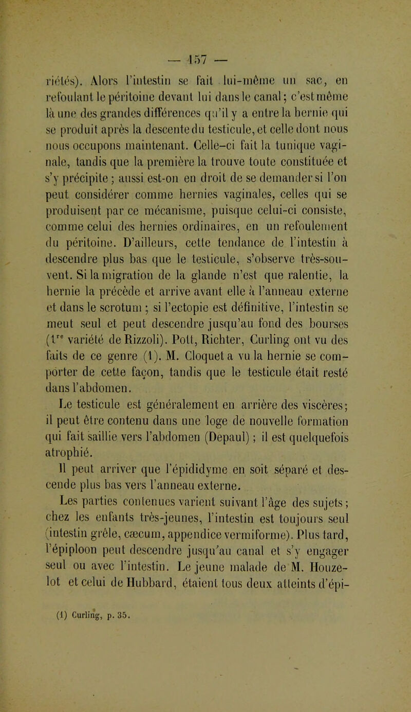 riélés). Alors l’intestin se fait lui-même un sac, en refoulant le péritoine devant lui dans le canal; c’est même là une des grandes différences qu’il y a entre la hernie qui se produit après la descente du testicule, et celle dont nous nous occupons maintenant. Celle-ci fait la tunique vagi- nale, tandis que la première la trouve toute constituée et s’y précipite ; aussi est-on en droit de se demander si l’on peut considérer comme hernies vaginales, celles qui se produisent par ce mécanisme, puisque celui-ci consiste, comme celui des hernies ordinaires, en un refoulement du péritoine. D’ailleurs, cetle tendance de l’intestin à descendre plus bas que le testicule, s’observe très-sou- vent. Si la migration de la glande n’est que ralentie, la hernie la précède et arrive avant elle à l’anneau externe et dans le scrotum ; si l’ectopie est définitive, l’intestin se meut seul et peut descendre jusqu’au fond des bourses (tre variété de Rizzoli). Pott, Richter, Curling ont vu des faits de ce genre (1). M. Cloquet a vu la hernie se com- porter de cetle façon, tandis que le testicule était resté dans l’abdomen. Le testicule est généralement en arrière des viscères; il peut être contenu dans une loge de nouvelle formation qui fait saillie vers l’abdomen (Depaul) ; il est quelquefois atrophié. Il peut arriver que l’épididyme en soit séparé et des- cende plus bas vers l’anneau externe. Les parties contenues varient suivant l’âge des sujets ; chez les enfants très-jeunes, l’intestin est toujours seul (intestin grêle, cæcum, appendice vermiforme). Plus tard, l’épiploon peut descendre jusqu’au canal et s’y engager seul ou avec l’intestin. Lejeune malade de M. Houze- lot et celui deHubbard, étaient tous deux atteints d’épi-