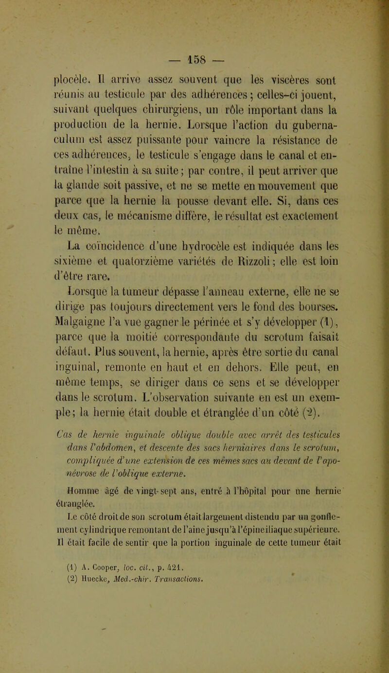 plocèle. Tl arrive assez souvent que les viseères sont réunis au testicule par des adhérences; celles-ci jouent, suivant quelques chirurgiens, un rôle important dans la production de la hernie. Lorsque l’action du guberna- culurn est assez puissante pour vaincre la résistance de ces adhérences, le testicule s’engage dans le canal et en- traîne l’intestin à sa suite; par contre, il peut arriver que la glande soit passive, et ne se mette en mouvement que parce que la hernie la pousse devant elle. Si, dans ces deux cas, le mécanisme diffère, le résultat est exactement le môme. La coïncidence d’une hydrocèle est indiquée dans les sixième et quatorzième variétés de Rizzoli; elle est loin d’être rare. Lorsque la tumeur dépasse l’anneau externe, elle 11e se dirige pas toujours directement vers le fond des bourses. Malgaigne l’a vue gagner le périnée et s’y développer (1), parce que la moitié correspondante du scrotum faisait défaut. Plus souvent, la hernie, après être sortie du canal inguinal, remonte en haut et en dehors. Elle peut, en même temps, se diriger dans ce sens et se développer dans le scrotum. L’observation suivante en est un exem- ple; la hernie était double et étranglée d’un côté (-2). Cas de hernie inguinale oblique double avec arrêt des testicules dans l'abdomen, et descente des sacs herniaires dans le scrotum, compliquée d’une extension de ces mêmes sacs au devant de l'apo- névrose de l'oblique externe. Homme âgé de vingt-sept ans, entré h l’hôpital pour une hernie étranglée. I.e côté droit de son scrotum était largement distendu par un gonfle- ment cylindrique remontant de l’aine jusqu’à l’épineiliaque supérieure. Il était facile de sentir que la portion inguinale de cette tumeur était (1) A. Cooper, /oc. ci/., p. 421. (2) lluecke, Med.-chir. Transactions.