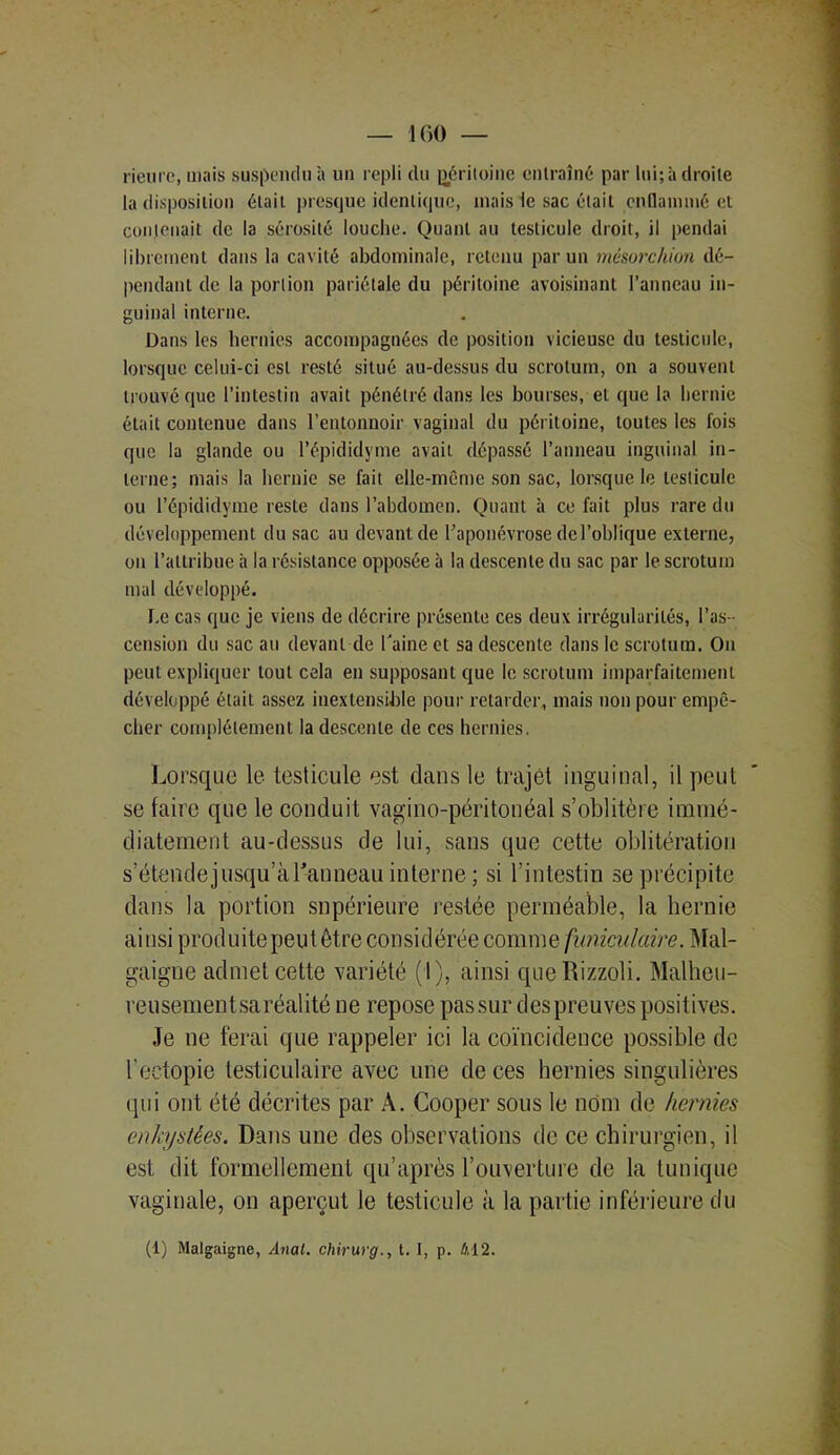 160 — rieure, mais suspendu à un repli du péritoine entraîné par lui;à droite la disposition était presque identique, mais le sac était enflammé et contenait de la sérosité louche. Quant au testicule droit, il pendai librement dans la cavité abdominale, retenu par un mésorc/iion dé- pendant de la portion pariétale du péritoine avoisinant l’anneau in- guinal interne. Dans les hernies accompagnées de position vicieuse du testicule, lorsque celui-ci est resté situé au-dessus du scrotum, on a souvent trouvé que l’intestin avait pénétré dans les bourses, et que la hernie était contenue dans l’entonnoir vaginal du péritoine, toutes les fois que la glande ou l’épididyme avait dépassé l’anneau inguinal in- terne; mais la hernie se fait elle-même son sac, lorsque le testicule ou l’épididyme reste dans l’abdomen. Quant à ce fait plus rare du développement du sac au devant de l’aponévrose de l’oblique externe, on l’attribue à la résistance opposée à la descente du sac par le scrotum mal développé. Le cas que je viens de décrire présente ces deux irrégularités, l’as- cension du sac au devant de l'aine et sa descente dans le scrotum. Ou peut expliquer tout cela en supposant que le scrotum imparfaitement développé était assez inextensible pour retarder, mais non pour empê- cher complètement la descente de ces hernies. Lorsque le testicule est dans le trajet inguinal, il peut se faire que le conduit vagino-péritonéal s’oblitère immé- diatement au-dessus de lui, sans que cette oblitération s’étendejusqu’àl'anneau interne ; si l’intestin se précipite dans la portion supérieure restée perméable, la hernie ainsi produite peut être considérée comme funiculaire. Mal- gaigne admet cette variété (I), ainsi queRizzoli. Malheu- reusementsaréalité ne repose passur despreuves positives. Je ne ferai que rappeler ici la coïncidence possible de l’ectopie testiculaire avec une de ces hernies singulières qui ont été décrites par A. Cooper sous le nüm de hernies enkystées. Dans une des observations de ce chirurgien, il est dit formellement qu’après l’ouverture de la tunique vaginale, on aperçut le testicule à la partie inférieure du