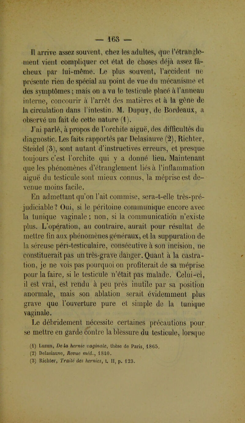 Il arrive assez souvent, chez les adultes, que l’étrangle- ment vient compliquer cet état de choses déjà assez fâ- cheux par lui-même. Le plus souvent, l’accident ne présente rien de spécial au point de vue du mécanisme et des symptômes ; mais on a vu le testicule placé à T anneau interne, concourir à l’arrêt des matières et à la gêne de la circulation dans l’intestin. M. Dupny, de Bordeaux, a observé un fait de cette nature (1). J’ai parlé, à propos de l’orchite aiguë, des difficultés du diagnostic. Les faits rapportés par Delasiauve (2), Richter, Steidel (3), sont autant d’instructives erreurs, et presque toujours c’est l’orchite qui y a donné lieu. Maintenant que les phénomènes d’étranglement liés à l’inflammation aiguë du testicule sont mieux connus, la méprise est de- venue moins facile. En admettant qu’on l’ait commise, sera-t-elle très-pré- judiciable? Oui, si le péritoine communique encore avec la tunique vaginale; non, si la communication n’existe plus. L’opération, au contraire, aurait pour résultat de mettre fin aux phénomènes généraux, et la suppuration de la séreuse péri-testiculaire, consécutive à son incision, ne constituerait pas un très-grave danger. Quant à la castra- tion, je ne vois pas pourquoi on profiterait de sa méprise pour la faire, si le testicule n’était pas malade. Celui-ci, il est vrai, est rendu à peu près inutile par sa position anormale, mais son ablation serait évidemment plus grave que l’ouverture pure et simple de la tunique vaginale. Le débridement nécessite certaines précautions pour se mettre en garde contre la blessure du testicule, lorsque (1) Luzun, De la hernie vaginale, thèse de Paris, 1865. (2) Delasiauve, Revue méd., 1840. (3) Richter, Traité des hernies, t. II, p. 123.