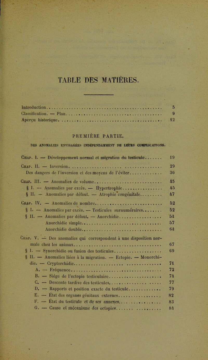 TABLE DES MATIÈRES. Introduction 5 Classification. — Plan 9 Aperçu historique 12 PREMIÈRE PARTIE. DES ANOMALIES ENVISAGÉES INDÉPENDAMMENT DE LEDBS COMPLICATIONS. Chap. 1. — Développement normal et migration du testicule 19 Chap. II. — Inversion. 29 Des dangers de l’inversion et des moyens de l’éviter 36 Chap. III. — Anomalies de volume 45 § I. — Anomalies par excès.— Hypertrophie 45 § II. — Anomalies par défaut. — Atrophie’congénitale 47 Cuap. IV. — Anomalies de nombre 52 § I. — Anomalies par excès. — Testicules surnuméraires 52 § II. — Anomalies par défaut. — Anorchidie 54 Anorchidie simple 57 Anorchidie double 64 Chap. V. — Des anomalies qui correspondent à une disposition nor- male chez les aDimax 67 § I. — Synorchidie ou fusion des testicules 69 § H. — Anomalies liées à la migration. — Ectopie. — Monorchi- die. — Cryptorchidie 71 A. — Fréquence 72 B. — Siège de l’ectopie testiculaire 74 C. — Descente tardive des testicules 77 D. — Rapports et position exacte du testicule 79 E. — État des organes génitaux externes 82 F. — État du testicule et de ses annexes 83 G. — Cause et mécanisme des ectopies 84