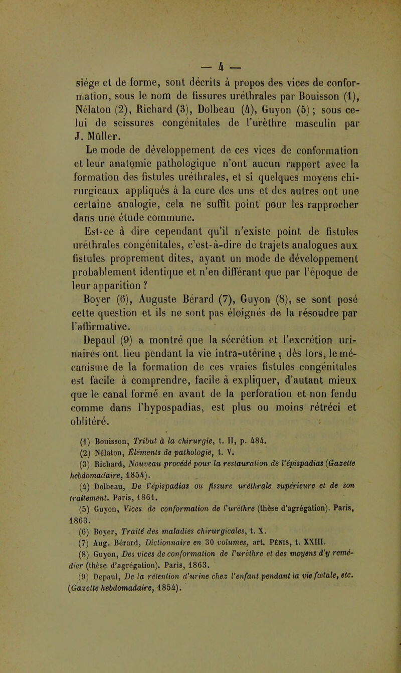 siège et de forme, sont décrits à propos des vices de confor- mation, sous le nom de fissures uréthrales par Bouisson (1), Nélalon (2), Richard (3), Dolbeau (A), Guyon (5) ; sous ce- lui de scissures congénitales de l’urèthre masculin par J. Muller. Le mode de développement de ces vices de conformation et leur anatomie pathologique n’ont aucun rapport avec la formation des fistules uréthrales, et si quelques moyens chi- rurgicaux appliqués à la cure des uns et des autres ont une certaine analogie, cela ne suffit point pour les rapprocher dans une étude commune. Est-ce à dire cependant qu’il n^’existe point de fistules uréthrales congénitales, c’est-à-dire de trajets analogues aux fistules proprement dites, ayant un mode de développement probablement identique et n’en différant que par l’époque de leur apparition ? Boyer (6), Auguste Bérard (7), Guyon (8), se sont posé cette question et ils ne sont pas éloignés de la résoudre par l’affirmative. Depaul (9) a montré que la sécrétion et l’excrétion uri- naires ont lieu pendant la vie intra-utérine -, dès lors, le mé- canisme de la formation de ces vraies fistules congénitales est facile à comprendre, facile à expliquer, d’autant mieux que le canal formé en avant de la perforation et non fendu comme dans l’hypospadias, est plus ou moins rétréci et oblitéré. ; (1) Bouisson, Tribut à la chirurgie, t. II, p. 484. (2) Nélaton, Éléments de pathologie, t. V. (3) Richard, Nouveau procédé pour la restauration de l'épispadias (Gazette hebdomadaire, 1854). (4) Dolbeau, De l’épispadias ou fissure uréthrale supérieure et de son traitement. Paris, 1861. (5) Guyon, 7/ces de conformation de l’urèthre (thèse d’agrégation). Paris, 1863. (6) Boyer, Traité des maladies chirurgicales, t. X. (7) Aug. Bérard, Dictionnaire en 30 volumes, art. Pénis, t. XXIII. (8) Guyon, Des vices de conformation de l’urèthre et des moyens d’y remé- dier (thèse d’agrégation). Paris, 1863. (9) Depaul, De la rétention d’urine chez l'enfant pendant la vie fœtale, etc. (Gazette hebdomadaire, 1854).