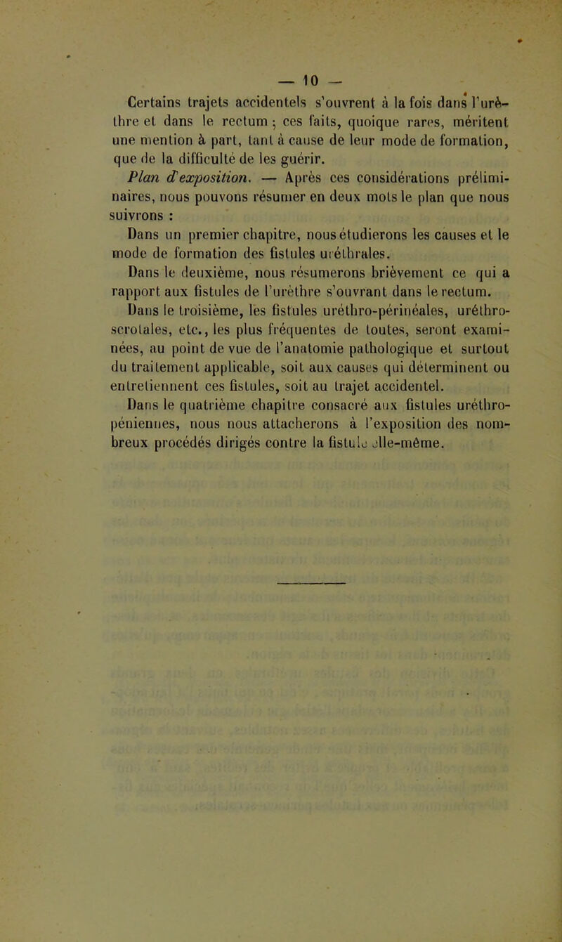 Certains trajets accidentels s’ouvrent à la fois dans l’urè- thre et dans le rectum ; ces faits, quoique rares, méritent une mention à part, tant à cause de leur mode de formation, que (le la difficulté de les guérir. Plan (Pexposition. — Après ces considérations prélimi- naires, nous pouvons résumer en deux mots le plan que nous suivrons : Dans un premier chapitre, nous étudierons les causes et le mode de formation des fistules uréthrales. Dans le deuxième, nous résumerons brièvement ce qui a rapport aux fistules de l’urèthre s’ouvrant dans le rectum. Dans le troisième, les fistules uréthro-périnéales, urélhro- scrolales, etc., les plus fréquentes de toutes, seront exami- nées, au point de vue de l’anatomie pathologique et surtout du traitement applicable, soit aux causes qui déterminent ou enlreliennent ces fistules, soit au trajet accidentel. Dans le quatrième chapitre consacré aux fistules uréthro- péniennes, nous nous attacherons à l’exposition des nom- breux procédés dirigés contre la fistule elle-même.