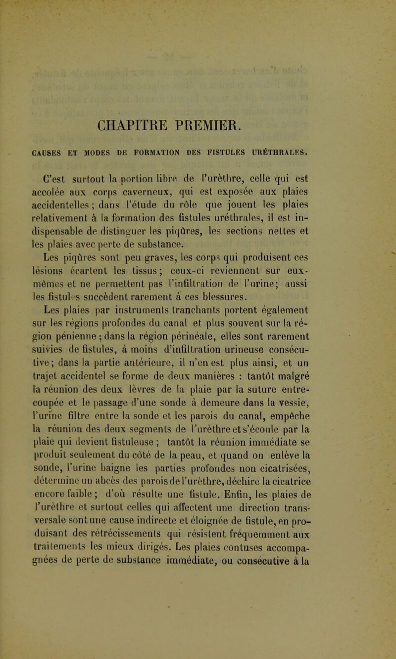 CHAPITRE PREMIER. CAUSES ET MODES DE FORMATION DES FISTULES URÉTHRALES. C’est surtout la portion libre de Turèthre, celle qui est accolée aux corps caverneux, qui est exposée aux plaies accidentelles ; dans l’étude du rôle que jouent les plaies relativement à la formation des fistules uréthrales, il est in- dispensable de distinguer les piqûres, les sections nettes et les plaies avec perte de substance. Les piqûres sont peu graves, les corps qui produisent ces lésions écartent les tissus; ceux-ci reviennent sur eux- mêmes et ne permettent pas l’infiltration de l’urine; aussi les fistules succèdent rarement à ces blessures. Les plaies par instruments tranchants portent également sur les régions profondes du canal et plus souvent sur la ré- gion pénienne -, dans la région périnéale, elles sont rarement suivies de fistules, à moins d’infiltration urineuse consécu- tive; dans la partie antérieure, il n’en est plus ainsi, et un trajet accidentel se forme de deux manières : tantôt malgré la réunion des deux lèvres de la plaie par la suture entre- coupée et le passage d’une sonde à demeure dans la vessie, l’urine filtre entre la sonde et les parois du canal, empêche la réunion des deux segments de Turèthre et s’écoule par la plaie qui devient fistuleuse ; tantôt la réunion immédiate se produit seulement du côté de la peau, et quand on enlève la sonde, l’urine baigne les parties profondes non cicatrisées, détermine un abcès des parois de l’urèthre, déchire la cicatrice encore faible; d’où résulte une fistule. Enfin, les plaies de l’urèthre et surtout celles qui affectent une direction trans- versale sont une cause indirecte et éloignée de fistule, en pro- duisant des rétrécissements qui résistent fréquemment aux traitements les mieux dirigés. Les plaies contuses accompa- gnées de perte de substance immédiate, ou consécutive à la