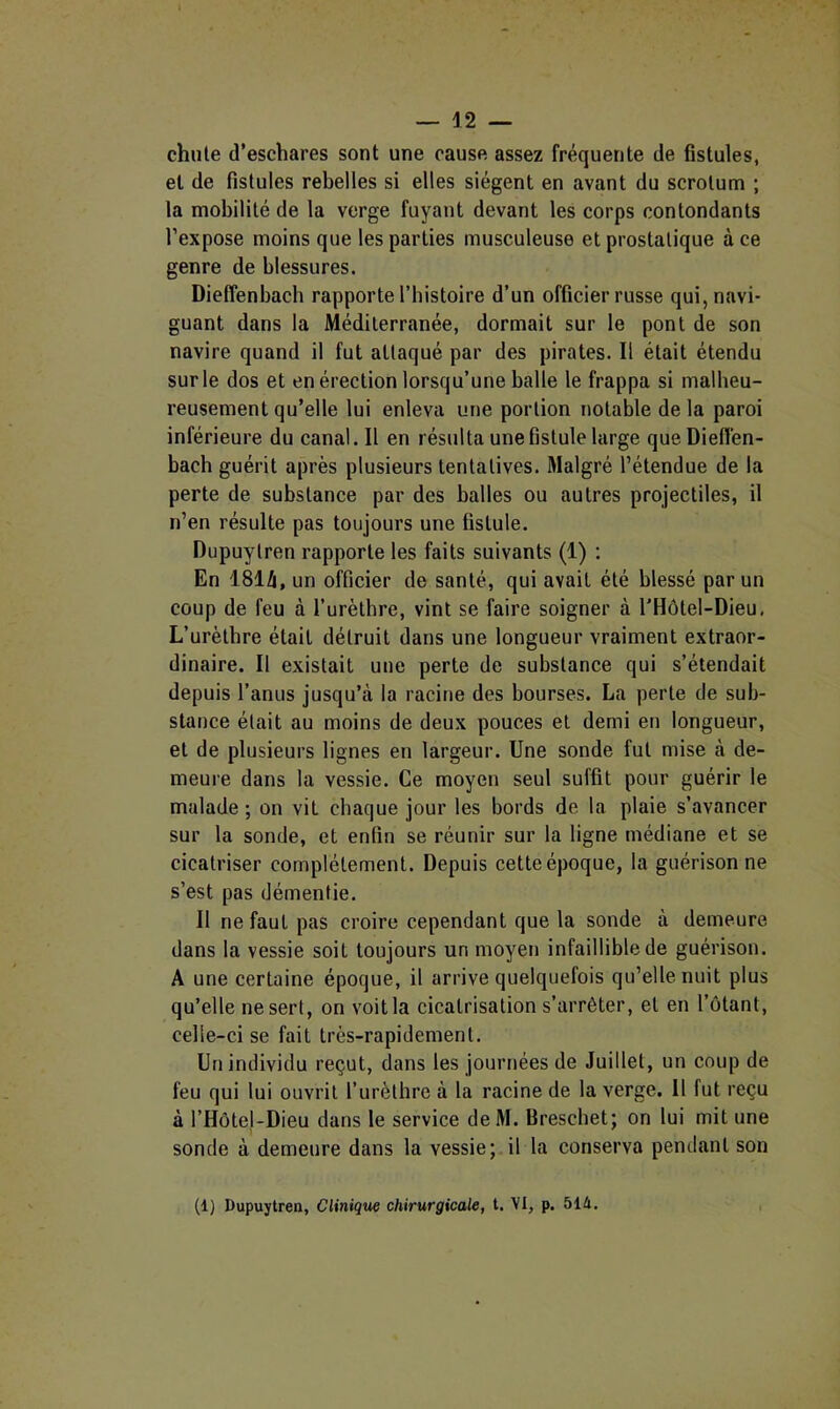 chute d’eschares sont une cause assez fréquente de fistules, et de fistules rebelles si elles siègent en avant du scrotum ; la mobilité de la verge fuyant devant les corps contondants l’expose moins que les parties musculeuse et prostatique à ce genre de blessures. Dieffenbacb rapporte l’bistoire d’un officier russe qui, navi- guant dans la Méditerranée, dormait sur le pont de son navire quand il fut attaqué par des pirates. Il était étendu sur le dos et en érection lorsqu’une balle le frappa si malheu- reusement qu’elle lui enleva une portion notable de la paroi inférieure du canal. Il en résulta une fistule large queDiefl'en- bach guérit après plusieurs tentatives. Malgré l’étendue de la perte de substance par des balles ou autres projectiles, il n’en résulte pas toujours une fistule. Dupuytren rapporte les faits suivants (1) : En 1814, un officier de santé, qui avait été blessé par un coup de feu à Turèthre, vint se faire soigner à l’Hôtel-Dieu, L’urètbre était détruit dans une longueur vraiment extraor- dinaire. Il existait une perte de substance qui s’étendait depuis l’anus jusqu’à la racine des bourses. La perte de sub- stance était au moins de deux pouces et demi en longueur, et de plusieurs lignes en largeur. Une sonde fut mise à de- meure dans la vessie. Ce moyen seul suffit pour guérir le malade ; on vit chaque jour les bords de la plaie s’avancer sur la sonde, et enfin se réunir sur la ligne médiane et se cicatriser complètement. Depuis cette époque, la guérison ne s’est pas démentie. Il ne faut pas croire cependant que la sonde à demeure dans la vessie soit toujours un moyen infaillible de guérison. A une certaine époque, il arrive quelquefois qu’elle nuit plus qu’elle ne sert, on voit la cicatrisation s’arrêter, et en l’otant, celle-ci se fait très-rapidement. Un individu reçut, dans les journées de Juillet, un coup de feu qui lui ouvrit l’urèthre à la racine de la verge. Il fut reçu à l’HôteJ-Dieu dans le service deM. Breschet; on lui mit une sonde à demeure dans la vessie; il la conserva pendant son (1) Dupuytren, Cliniqw chirurgicale, t. VI, p. 51û.