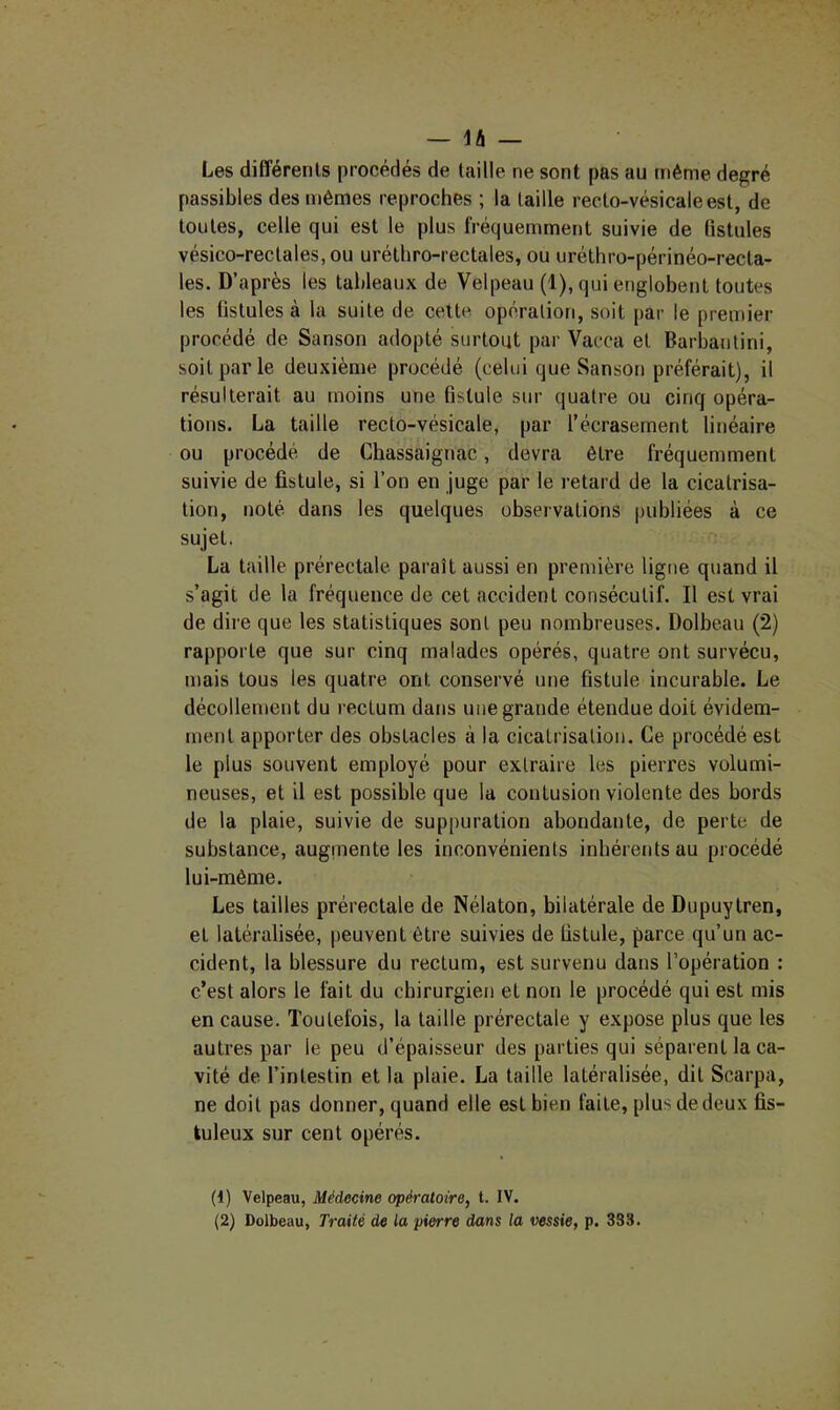 Les différents procédés de taille ne sont pas au même degré passibles des mêmes reproches ; la taille recto-vésicale est, de toutes, celle qui est le plus fréquemment suivie de fistules vésico-rectales,ou urétliro-rectales, ou uréthro-périnéo-recta- les. D’après les tableaux de Velpeau (1), qui englobent toutes les fistules à la suite de cette opération, soit par le premier procédé de Sanson adopté surtout par Vacca et Barbantini, soit par le deuxième procédé (celui que Sanson préférait), il résulterait au moins une fistule sur quatre ou cinq opéra- tions. La taille recto-vésicale, par l’écrasement linéaire ou procédé de Chassaignac, devra être fréquemment suivie de fistule, si l’on en juge par le retard de la cicatrisa- tion, noté dans les quelques observations publiées à ce sujet. La taille prérectale paraît aussi en première ligne quand il s’agit de la fréquence de cet accident consécutif. Il est vrai de dire que les statistiques sont peu nombreuses. Dolbeau (2) rapporte que sur cinq malades opérés, quatre ont survécu, mais tous les quatre ont conservé une fistule incurable. Le décollement du rectum dans une grande étendue doit évidem- ment apporter des obstacles à la cicatrisation. Ce procédé est le plus souvent employé pour extraire les pierres volumi- neuses, et il est possible que la contusion violente des bords de la plaie, suivie de suppuration abondante, de perte de substance, augmente les inconvénients inhérents au procédé lui-même. Les tailles prérectale de Nélaton, bilatérale de Dupuytren, et latéralisée, peuvent être suivies de fistule, parce qu’un ac- cident, la blessure du rectum, est survenu dans l’opération : c’est alors le fait du chirurgien et non le procédé qui est mis en cause. Toutefois, la taille prérectale y expose plus que les autres par le peu d’épaisseur des parties qui séparent la ca- vité de l’intestin et la plaie. La taille latéralisée, dit Scarpa, ne doit pas donner, quand elle est bien faite, plus de deux fis- tuleux sur cent opérés. (1) Velpeau, Médecine opératoire, t. IV.