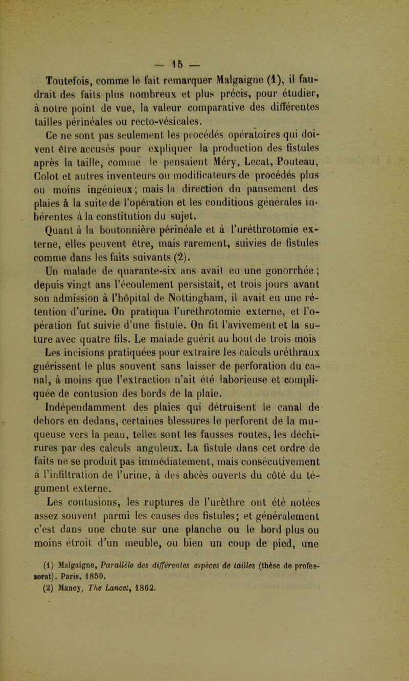 Toutefois, comme le fait remarquer Malgaigne (1), il fau- drait des faits plus nombreux et plus précis, pour étudier, à notre point de vue, la valeur comparative des diflerentes tailles périnéales ou recto-vésicales. Ce ne sont pas seulement les procédés opératoires qui doi- vent être accusés pour expliquer la production des fistules après la taille, comme le pensaient Méry, Lecat, Pouteau, Golot et autres inventeurs ou modificateurs de procédés plus ou moins ingénieux ; mais la direction du pansement des plaies à la suite de l’opération et les conditions générales in- hérentes à la constitution du sujet. Quant à la boutonnière périnéale et à l’iiréthrotomie ex- terne, elles peuvent être, mais rarement, suivies de fistules comme dans les faits suivants (2). Un malade de quarante-six ans avait eu une gonorrhée ; depuis vingt ans l’écoulement persistait, et trois jours avant son admission à l’hôpital de Nottingham, il avait eu une ré- tention d’urine. On pratiqua l’uréthrotomie externe, et l’o- pération fut suivie d’une fistule. On fît l’avivement et la su- ture avec quatre fils. Le malade guérit au bout de trois mois Les incisions pratiquées pour extraire les calculs uréthraux guérissent le plus souvent sans laisser de perforation du ca- nal, à moins que l’extraction n’ait été laborieuse et compli- quée de contusion des bords de la plaie. Indépendamment des plaies qui détruisent le canal de dehors en dedans, certaines blessures le perforent de la mu- queuse vers la peau, telles sont les fausses routes, les déchi- rures par des calculs anguleux. La fistule dans cet ordre de faits ne se produit pas immédiatement, mais consécutivement à l’infiltration de l’urine, à des abcès ouverts du côté du té- gument externe. Les contusions, les ruptures de l’urèthre ont été notées assez souvent parmi les causes des fistules; et généralement c’est dans une chute sur une planche ou le bord plus ou moins étroit d’un meuble, ou bien un coup de pied, une (1) Malgaigne, Parallèle des différentes espèces de tailles (thèse de profes- sorat). Paris, 1850. (2) Maney, The Lancet^ 1862.