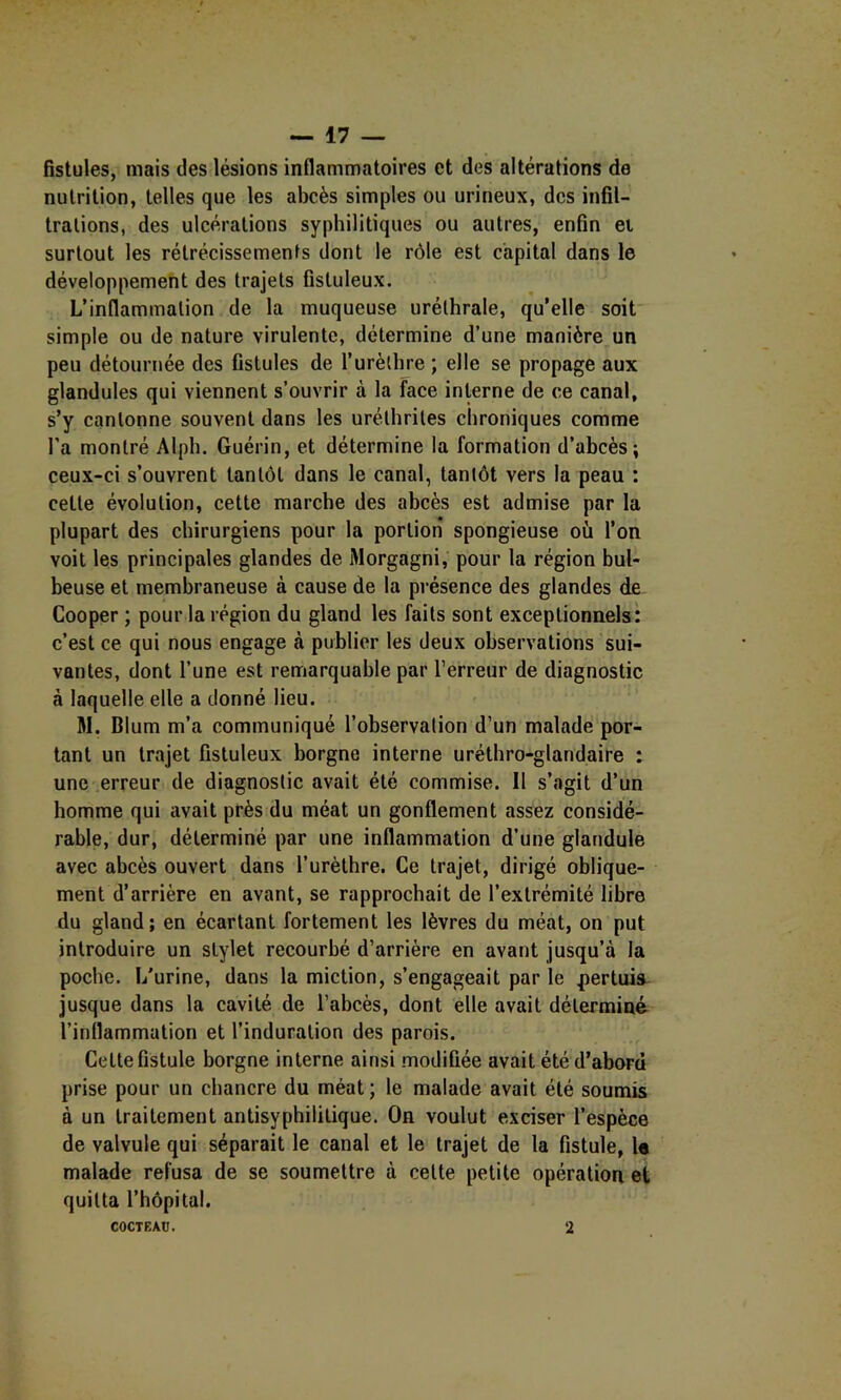 fistules, mais des lésions inflammatoires et des altérations de nutrition, telles que les abcès simples ou urineux, des infil- trations, des ulcérations syphilitiques ou autres, enfin et surtout les rétrécissements dont le rôle est capital dans le développement des trajets fistuleux. L’inflammation de la muqueuse uréthrale, qu’elle soit simple ou de nature virulente, détermine d’une manière un peu détournée des fistules de l’urèthre ; elle se propage aux glandules qui viennent s’ouvrir à la face interne de ce canal, s’y cantonne souvent dans les uréthrites chroniques comme l’a montré Alph. Guérin, et détermine la formation d’abcès; ceux-ci s’ouvrent tantôt dans le canal, tantôt vers la peau : cette évolution, cette marche des abcès est admise par la plupart des chirurgiens pour la portion spongieuse où l’on voit les principales glandes de Morgagni, pour la région bul- beuse et membraneuse à cause de la présence des glandes de Cooper ; pour la région du gland les faits sont exceptionnels: c’est ce qui nous engage à publier les deux observations'sui- vantes, dont l’une est remarquable par l’erreur de diagnostic à laquelle elle a donné lieu. M. Blum m’a communiqué l’observation d’un malade por- tant un trajet fistuleux borgne interne uréthro-glandaire : une erreur de diagnostic avait été commise. Il s’agit d’un homme qui avait près du méat un gonflement assez considé- rable, dur, déterminé par une inflammation d’une glandule avec abcès ouvert dans l’urèthre. Ce trajet, dirigé oblique- ment d’arrière en avant, se rapprochait de l’extrémité libre du gland; en écartant fortement les lèvres du méat, on put introduire un stylet recourbé d’arrière en avant jusqu’à la poche. I/urine, dans la miction, s’engageait par le jiertuia jusque dans la cavité de l’ahcès, dont elle avait déterminé l’inflammation et l’induration des parois. Cette fistule borgne interne ainsi modifiée avait été d’abord prise pour un chancre du méat; le malade avait été soumis à un traitement antisyphililique. On voulut exciser l’espèce de valvule qui séparait le canal et le trajet de la fistule, la malade refusa de se soumettre à cette petite opération et quitta l’hôpital. COCTEAü. 2