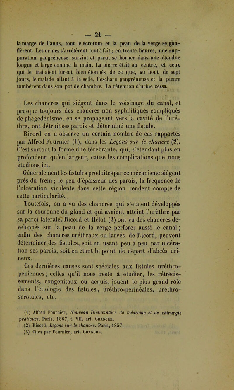 la marge de l’anus, tout le scrotum et la peau de la verge se gon- flèrent. Les urines s’arrêtèrent tout à fait; en trente heures, une sup- puration gangréneuse survint et parut se borner dans une étendue longue et large comme la main. La pierre était au centre, et ceux qui le traitaient furent bien étonnés de ce que, au bout de sept jours, le malade allant îi la selle, l’eschare gangréneuse et la pierre tombèrent dans son pot de chambre. La rétention d’urine cessa. Les chancres qui siègent dans le voisinage du canal, et presque toujours des chancres non syphilitiques compliqués de phagédénisme, en se propageant vers la cavité de l’uré- Ihre, ont détruit ses parois et déterminé une fistule. Ricord en a observé un certain nombre de cas rapportés par Alfred Fournier (1), dans les Leçons sur le chancre (2). C’est surtout la forme dite téréhrante, qui, s’étendant plus en profondeur qu^en largeur, cause les complications que nous étudions ici. Généralement les fistules produites par ce mécanisme siégen t près du frein ; le peu d’épaisseur des parois, la fréquence de l’ulcération virulente dans cette région rendent compte de cette particularité. Toutefois, on a vu des chancres qui s’étaient développés sur la couronne du gland et qui avaient atteint l’urèthre par sa paroi latérale/Ricord et Hélot (3) ont vu des chancres dé- veloppés sur la peau de la verge perforer aussi le canal ; enfin des chancres uréthraux ou larvés de Ricord, peuvent déterminer des fistules, soit en usant peu à peu par ulcéra- tion ses parois, soit en étant le point de départ d’abcès uri- neux. Ces dernières causes sont spéciales aux fistules uréthro- péniennes; celles qu’il nous reste à étudier, les rétrécis- sements, congénitaux ou acquis, jouent le plus grand rôle dans l’étiologie des fistules, uréthro-périnéales, uréthro- scrotales, etc. (1) Alfred Fournier, Nouveau Dictionnaire de médecine et de chirurgie pratiques, Paris, 1867, t. VH, art. Chancre. (2) Ricord, Leçons sur le chancre. Paris, 1857. (3) Cités par Fournier, art. Chancre.