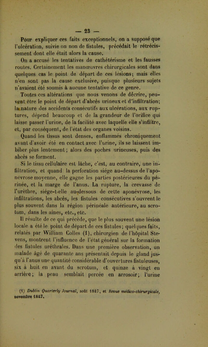 Pour expliquer ces faits exceptionnels, on a supposé que l’ulcération, suivie on non de fistules, précédait le rétrécis- sement dont elle était alors la cause. On a accusé les tentatives de cathétérisme et les fausses routes. Certainement les manœuvres chirurgicales sont dans quelques cas le point de départ de ces lésions; mais elles n’en sont pas la cause exclusive, puisque plusieurs sujets n’avaient été soumis à aucune tentative de ce genre. Toutes ces altérations que nous venons de décrire, peu- vent être le point de départ d’abcès urineuxet d'infiltration; la»nature des accidents consécutifs aux ulcérations, aux rup- tures, dépend beaucoup et de la grandeur de l’orifice qui laisse passer l’urine, de la facilité avec laquelle elle s’infiltre, et, par conséquent, de l’état des organes voisins. Quand les tissus sont denses, enllammés chroniquement avant d’avoir été en contact avec l’urine, ils se laissent im- biber plus lentement ; alors des poches urineuses, puis des abcès se forment. Si le tissu cellulaire est lâche, c’est, au contraire, une in- filtration, et quand la perforation siège au-dessus de l’apo- névrose moyenne, elle gagne les parties postérieures du pé- rinée, et la marge de l’anus. La rupture, la crevasse de l’urèthre, siége-t-elle au-dessous de celte aponévrose, les infillralions, les abcès, les fistules consécutives s’ouvrent le plus souvent dans la région périnéale antérieure, au scro- tum, dans les aines, etc., etc. 11 résulte de ce qui précède, que le plus souvent une lésion locale a été le point de départ de ces fistules; quelques faits, relatés par William Colles (1), chirurgien de l’hôpital Ste- vens, montrent l’influence de l’état général sur la formation des fistules uréthrales. Dans une première observation, un malade âgé de quarante ans présentait depuis le gland jus- qu’à l’anus une quantité considérable d’ouvertures fistuleuses, six à huit en avant du scrotum, et quinze à vingt en arrière; la peau semblait percée en arrosoir; l’urine (1) Dublin Quarlerly Journal, août 1847, et Revue médico-chirurgicale, novembre 1847.