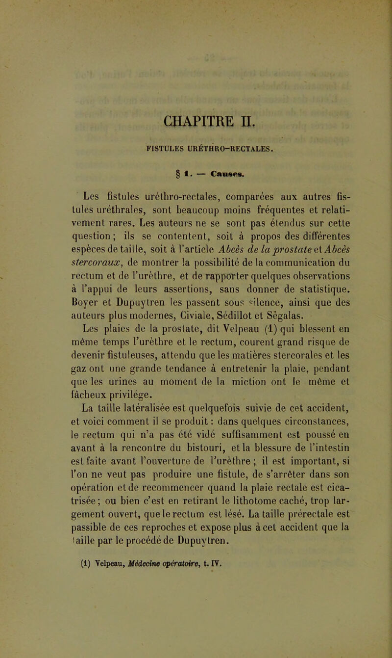CHAPITRE IL FISTULES URÉTHRO-RECTALES. § 1. — Causes. Les fistules urélhro-rectales, comparées aux autres fis- tules uréthrales, sont beaucoup moins fréquentes et relati- vement rares. Les auteurs ne se sont pas étendus sur cette question ; ils se contentent, soit à propos des différentes espèces de taille, soit à l’article Abcès de la prostate ei Abcès stercoraux^ de montrer la possibilité de la communication du rectum et de Turèthre, et de rapporter quelques observations à l’appui de leurs assertions, sans donner de statistique. Boyer et Dupuytren les passent sous 'ilence, ainsi que des auteurs plus modernes, Civiale, Sédillot et Sègalas. Les plaies de la prostate, dit Velpeau (1) qui blessent en même temps Turèthre et le rectum, courent grand risque de devenir fistuleuses, attendu que les matières stercorales et les gaz ont une grande tendance à entretenir la plaie, pendant que les urines au moment de la miction ont le même et fâcheux privilège. La taille latéralisée est quelquefois suivie de cet accident, et voici comment il se produit : dans quelques circonstances, le rectum qui n’a pas été vidé suffisamment est poussé en avant à la rencontre du bistouri, et la blessure de l’intestin est faite avant l’ouverture de Turètbre ; il est important, si l’on ne veut pas produire une fistule, de s’arrêter dans son opération et de recommencer quand la plaie rectale est cica- trisée; ou bien c’est en retirant le lithotome caché, trop lar« gement ouvert, que le rectum est lésé. La taille prérectale est passible de ces reproches et expose plus à cet accident que la faille par le procédé de Dupuytren. (1) Velpeau, Médecine opératoire, t. IV.