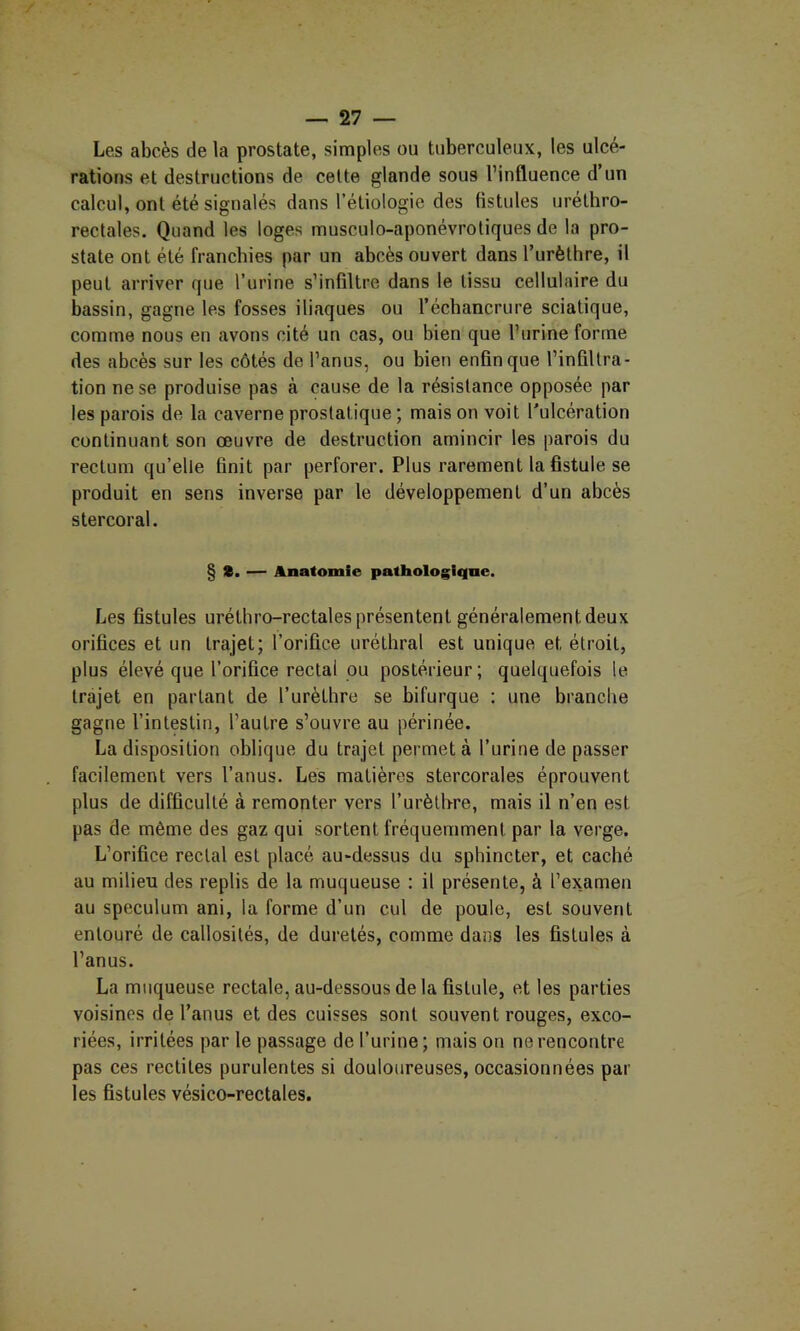 Les abcès de la prostate, simples ou tuberculeux, les ulcé- rations et destructions de celte glande sous l’influence d’un calcul, ont été signalés dans l’étiologie des fistules urélhro- rectales. Quand les loges musculo-aponévroliques de la pro- state ont été franchies par un abcès ouvert dans l’urèthre, il peut arriver que l’urine s’infiltre dans le tissu cellulaire du bassin, gagne les fosses iliaques ou l’échancrure sciatique, comme nous en avons cité un cas, ou bien que l’urine forme des abcès sur les côtés de l’anus, ou bien enfin que l’infiltra- tion ne se produise pas à cause de la résistance opposée par les parois de la caverne prostatique ; mais on voit l'ulcération continuant son œuvre de destruction amincir les parois du rectum qu’elle finit par perforer. Plus rarement la fistule se produit en sens inverse par le développement d’un abcès stercoral. § s. — Anatomie pathologique. Les fistules uréthro-rectales présentent généralement deux orifices et un trajet; l’orifice uréthral est unique et étroit, plus élevé que l’orifice rectal ou postérieur; quelquefois le trajet en partant de l’urèthre se bifurque ; une branche gagne l’intestin, l’autre s’ouvre au périnée. La disposition oblique du trajet permet à l’urine de passer facilement vers l’anus. Les matières stercorales éprouvent plus de difficulté à remonter vers l’urètbre, mais il n’en est pas de même des gaz qui sortent fréquemment par la verge. L’orifice rectal est placé au-dessus du sphincter, et caché au milieu des replis de la muqueuse : il présente, à l’examen au spéculum ani, la forme d’un cul de poule, est souvent entouré de callosités, de duretés, comme dans les fistules à l’anus. La muqueuse rectale, au-dessous de la fistule, et les parties voisines de l’anus et des cuisses sont souvent rouges, exco- riées, irritées par le passage de l’urine; mais on ne rencontre pas ces redites purulentes si douloureuses, occasionnées par les fistules vésico-rectales.