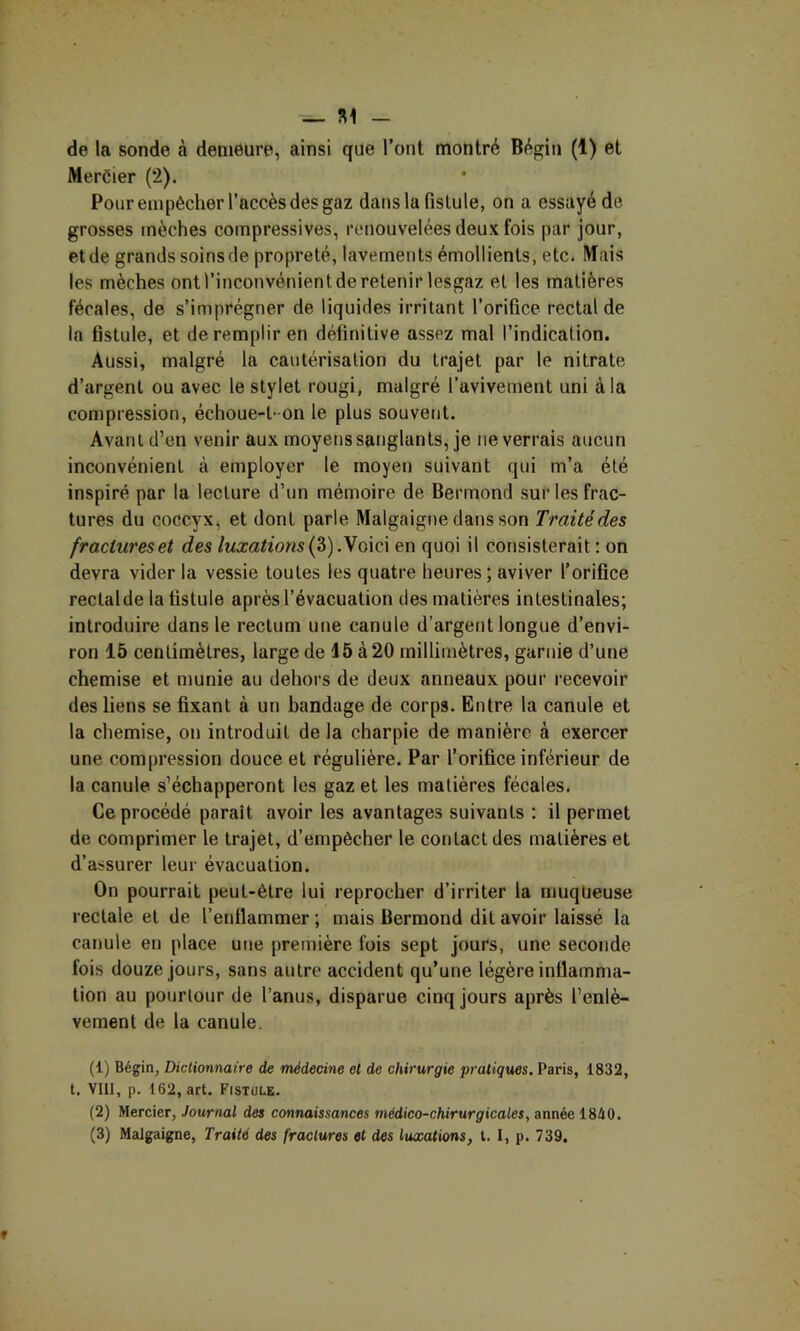 ^ SI - de la sonde à demeure, ainsi que l’ont montré Bégin (1) et Mercier (2). Pour empêcher l’accès des gaz dans la fistule, on a essayé de grosses mèches compressives, renouvelées deux fois par jour, et de grands soins de propreté, lavements émollients, etc. Mais les mèches ontl’inconvénientderetenir lesgaz et les matières fécales, de s’imprégner de liquides irritant l’orifice rectal de la fistule, et de remplir en définitive assez mal l’indication. Aussi, malgré la cautérisation du trajet par 1e nitrate d’argent ou avec le stylet rougi, malgré l’avivement uni à la compression, échoue-t-on le plus souvent. Avant d’en venir aux moyens sanglants, je ne verrais aucun inconvénient cà employer le moyen suivant qui m’a été inspiré par la lecture d’un mémoire de Bermond sur les frac- tures du coccyx, et dont parle Malgaigne dans son Traité des fractures et des luxations .yo\c\ en quoi il consisterait : on devra vider la vessie toutes les quatre heures ; aviver l’orifice rectalde la fistule après l’évacuation des matières intestinales; introduire dans le rectum une canule d’argent longue d’envi- ron 15 centimètres, large de 15 à 20 millimètres, garnie d’une chemise et munie au dehors de deux anneaux pour recevoir des liens se fixant à un bandage de corps. Entre la canule et la chemise, on introduit de la charpie de manière à exercer une compression douce et régulière. Par l’orifice inférieur de la canule s’échapperont les gaz et les matières fécales. Ce procédé paraît avoir les avantages suivants : il permet de comprimer le trajet, d’empêcher le contact des matières et d’assurer leur évacuation. On pourrait peut-être lui reprocher d’irriter la rnuqüeuse rectale et de l’enflammer ; mais Bermond dit avoir laissé la canule en place une première fois sept jours, une seconde fois douze jours, sans autre accident qu’une légère inflamma- tion au pourtour de l’anus, disparue cinq jours après l’enlè- vement de la canule. (1) Bégin, Dictionnaire de médecine et de chirurgie pratiques. Paris, 1832, t. Vlll, p. 162, art. Fistüle. (2) Mercier, Journal des connaissances médico-chirurgicales, année 1840.