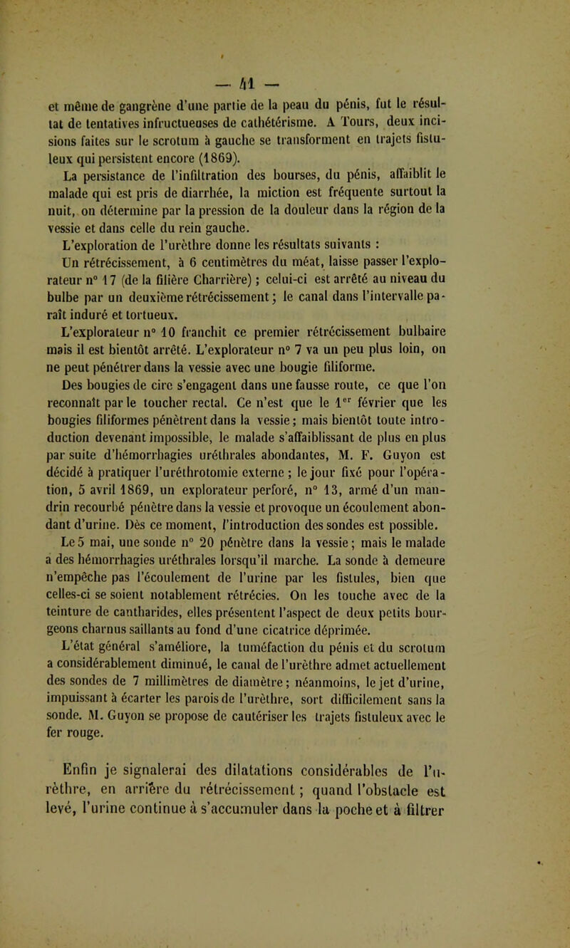 — Al - et môme de gangrène d’une partie de la peau du pénis, fut le résul- tat de tentatives infructueuses de cathétérisme. A Tours, deux inci- sions faites sur le scrotum à gauche se transforment en trajets fislu- leux qui persistent encore (1869). La pereistance de l’infiltration des bourses, du pénis, affaiblit le malade qui est pris de diarrhée, la miction est fréquente surtout la nuit, on détermine par la pression de la douleur dans la région de la vessie et dans celle du rein gauche. L’exploration de l’urèthre donne les résultats suivants : Un rétrécissement, à 6 centimètres du méat, laisse passer l’explo- rateur n” 17 (de la fllière Charrière) ; celui-ci est arrêté au niveau du bulbe par un deuxième rétrécissement ; le canal dans l’intervalle pa- raît induré et tortueux. L’explorateur n“ 10 franchit ce premier rétrécissement bulbaire mais il est bientôt arrêté. L’explorateur n® 7 va un peu plus loin, on ne peut pénétrer dans la vessie avec une bougie filiforme. Des bougies de cire s’engagent dans une fausse route, ce que l’on reconnaît par le toucher rectal. Ce n’est que le 1 février que les bougies filiformes pénètrent dans la vessie; mais bientôt toute intro- duction devenant impossible, le malade s’affaiblissant de plus en plus par suite d’hémorrhagies uréthrales abondantes, M. F. Guyon est décidé à pratiquer l’uréihrotomie externe ; le jour fixé pour l’opéra- tion, 5 avril 1869, un explorateur perforé, n® 13, armé d’un man- drin recourbé pénètre dans la vessie et provoque un écoulement abon- dant d’urine. Dès ce moment, l’introduction des sondes est possible. Le5 mai, une sonde n® 20 pénètre dans la vessie; mais le malade a des hémorrhagies uréthrales lorsqu’il marche. La sonde à demeure n’empêche pas l’écoulement de l’urine par les fistules, bien que celles-ci se soient notablement rétrécies. On les touche avec de la teinture de cantharides, elles présentent l’aspect de deux petits bour- geons charnus saillants au fond d’une cicatrice déprimée. L’état général s’améliore, la tuméfaction du pénis et du scrotum a considérablement diminué, le canal de l’urèthre admet actuellement des sondes de 7 millimètres de diamètre; néanmoins, le jet d’urine, impuissant à écarter les parois de l’urèthre, sort dilïicilement sans la sonde. M. Guyon se propose de cautériser les trajets fistuleux avec le fer rouge. Enfin je signalerai des dilatations considérables de l’ii- rètbre, en arrière du rétrécissement ; quand l’obstacle est levé, l’urine continue à s’accumuler dans la poche et à filtrer