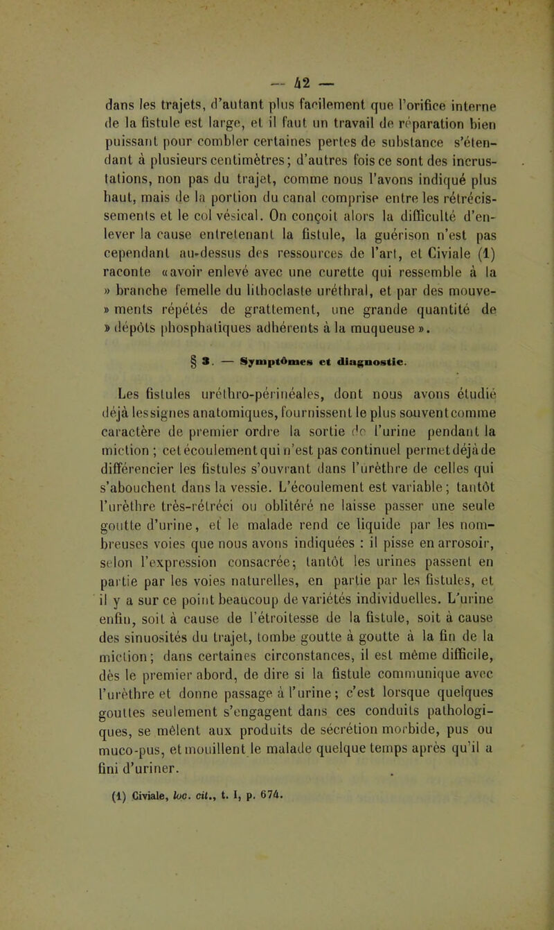 I — 42 — dans les trajets, d’autant plus faeilement que l’orifiee interne (le la fistule est large, et il faut un travail de r(>paration bien puissant pour combler certaines pertes de substance s’éten- dant à plusieurs centimètres; d’autres fois ce sont des incrus- tations, non pas du trajet, comme nous l’avons indiqué plus haut, mais de la portion du canal comprise entre les rétrécis- sements et le col vésical. On conçoit alors la difficulté d’en- lever la cause entretenant la Gstule, la guérison n’est pas cependant au-dessus des ressources de l’art, et Civiale (1) raconte a avoir enlevé avec une curette qui ressemble à la » branche femelle du lithoclaste uréthral, et par des mouve- » ments répétés de grattement, une grande quantité de » dépôts phosphatiques adhérents à la muqueuse». § 3. — Symptômes et diagnostic. Les fistules urélhro-périnéales, dont nous avons étudié déjà lessignes anatomiques, fournissent le plus souventcomme caractère de premier ordre la sortie (^’o l’urine pendant la miction ; cetécoulementqui n’est pas continuel permetdéjàde différencier les fistules s’ouvrant dans l’ùrèthre de celles qui s’abouchent dans la vessie. L’écoulement est variable; tantôt l’iirèthre très-rétréci ou oblitéré ne laisse passer une seule goutte d’urine, et le malade rend ce liquide par les nom- breuses voies que nous avons indiquées : il pisse en arrosoir, selon l’expression consacrée; tantôt les urines passent en partie par les voies naturelles, en partie par les fistules, et il y a sur ce point beaucoup de variétés individuelles. L’urine enfin, soit à cause de l’étroitesse de la fistule, soit à cause des sinuosités du trajet, tombe goutte à goutte à la fin de la miction; dans certaines circonstances, il est même difficile, dès le premier abord, de dire si la fistule communique avec l’urèthre et donne passage à l’urine ; c’est lorsque quelques gouttes seulement s’engagent dans ces conduits pathologi- ques, se mêlent aux produits de sécrétion morbide, pus ou muco-pus, et mouillent le malade quelque temps après qu’il a fini d’uriner. (1) Civiale, loc. cii., t. I, p. 674. J >•