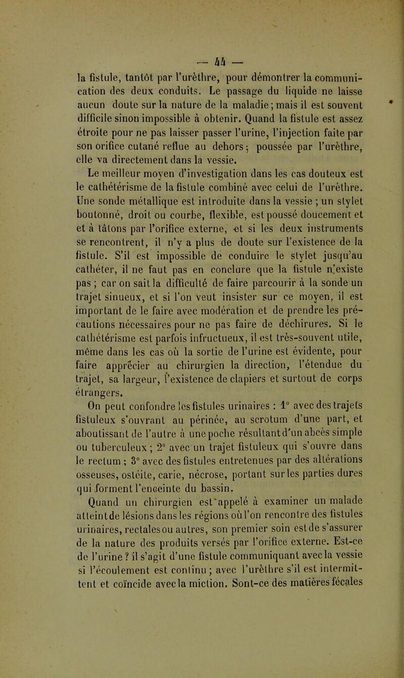 la fistule, tantôt par l’urèllire, pour démontrer la communi- cation des deux conduits. Le passage du liquide ne laisse aucun doute sur la nature de la maladie; mais il est souvent difficile sinon impossible à obtenir. Quand la fistule est assez étroite pour ne pas laisser passer l’urine, l’injection faite par son orifice cutané reflue au dehors; poussée par l’urètbre, elle va directement dans la vessie. Le meilleur moyen d’investigation dans les cas douteux est le cathétérisme de la fistule combiné avec celui de l’urètbre. Une sonde métallique est introduite dans la vessie ; un stylet boutonné, droit ou courbe, flexible, est poussé doucement et et à tâtons par l’orifice externe, -et si les deux instruments se rencontrent, il n’y a plus de doute sur l’existence de la fistule. S’il est impossible de conduire le stylet jusqu’au cathéter, il ne faut pas en conclure que la fistule n.’existe pas ; car on sait la difficulté de faire parcourir à la sonde un trajet sinueux, et si l’on veut insister sur ce moyen, il est important de le faire avec modération et de prendre les pré- cautions nécessaires pour ne pas faire de déchirures. Si le cathétérisme est parfois infructueux, il est très-souvent utile, même dans les cas où la sortie de l’urine est évidente, pour faire apprécier au chirui-gien la direction, l’étendue du trajet, sa largeur, l’existence de clapiers et surtout de corps étrangers. On peut confondre les fistules urinaires : 1“ avec des trajets fistuleux s’ouvrant au périnée, au scrotum d’une part, et aboutissant de l’autre à une poche résultant d'un abcès simple ou tuberculeux ; 2° avec un trajet fistuleux qui s’ouvre dans le rectum ; 3“ avec des fistules entretenues par des altérations osseuses, ostéite, carie, nécrose, portant sur les parties dures qui forment l’enceinte du bassin. Quand un chirurgien est'appelé à examiner un malade atleintde lésions dans les régions oùl’on rencontre des fistules urinaires, rectalesou autres, son premier soin est de s’assurer de la nature des produits versés par l’orifice externe. Est-ce de l’urine ? il s’agit d’une fistule communiquant avec la vessie si l’écoulement est continu ; avec l’urètbre s’il est intermit- tent et coïncide avecla miction. Sont-ce des matières fécales
