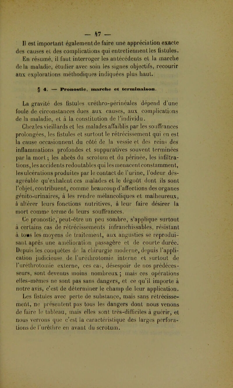 Il est important également de faire une appréciation exacte des causes et des complications qui entretiennent les fistules. En résumé, il faut interroger les antécédents et la marche delà maladie, étudier avec soin les signes objectifs, recourir aux explorations méthodiques indiquées plus haut. § 4. — Pronostic, marche et terminaison. La gravité des fistules uréthro-périnéales dépend d’une foule de circonstances dues aux causes, aux complications de la maladie, et à la constitution de Kindividu. Chezles vieillards et les malades affaiblis par les souffrances prolongées, les fistules et surtout le rétrécissement qui en est la cause occasionnent du côté de la vessie et des reins des inflammations profondes et suppuratives souvent terminées par la mort ^ les abcès du scrotum et du périnée, les infiltra- tions, les accidents redoutables qui lesmenacenlconslamment, les ulcérations produites par le contact de l’urine, l’odeur dés- agréable qu’exhalent ces malades et le dégoût dont ils sont l’objet, contribuent, comme beaucoup d’affections des organes génito-urinaires, à les rendre mélancoliques et malheureux, à altérer leurs fonctions nutritives, à leur faire désirer la mort comme terme de leurs souffrances. Ce pronostic, peut-être un peu sombre, s’applique surtout à certains cas de rétrécissements infranchissables, résistant à lo»s les moyens de traitement, aux angusties se reprodui- sant après une amélioration passagère et de courte durée. Depuis les conquêtes de la chirurgie moderne, depuis l’appli- cation judicieuse de ruréthrotomie interne et surtout de ruréthrolomie externe, ces cas, désespoir de nos prédéces- seurs, sont devenus moins nombreux ; mais ces opérations elles-mêmes ne sont pas sans dangers, et ce qu’il importe à notre avis, c’est de déterminer le champ de leur application. Les fistules avec perte de substance, mais sans rétrécisse- mertt, ne présentent pas tous les dangers dont nous venons de faire le tableau, mais elles sont très-dilliciles à guérir, et nous verrons que c’est la caractéristique des larges perfora- tions de l’urètlire en avant du scrotum.