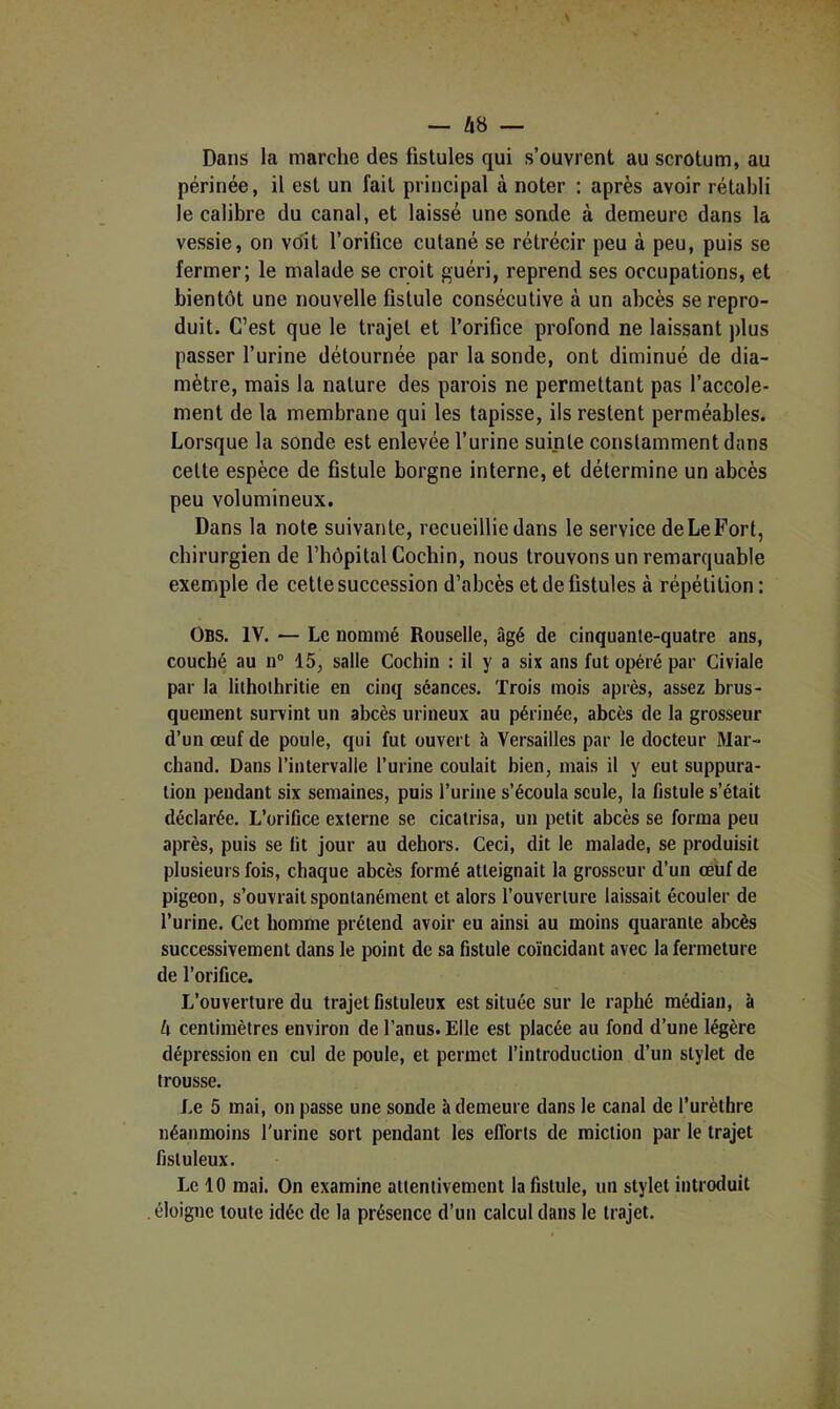 Dans la marche des fistules qui s’ouvrent au scrotum, au périnée, il est un fait principal à noter : après avoir rétabli le calibre du canal, et laissé une sonde à demeure dans la vessie, on voit l’orifice cutané se rétrécir peu à peu, puis se fermer; le malade se croit guéri, reprend ses occupations, et bientôt une nouvelle fistule consécutive à un abcès se repro- duit. C’est que le trajet et l’orifice profond ne laissant plus passer l’urine détournée par la sonde, ont diminué de dia- mètre, mais la nature des parois ne permettant pas l’accole- ment de la membrane qui les tapisse, ils restent perméables. Lorsque la sonde est enlevée l’urine suinte constamment dans cette espèce de fistule borgne interne, et détermine un abcès peu volumineux. Dans la note suivante, recueillie dans le service de Le Fort, chirurgien de l’hôpital Cochin, nous trouvons un remarquable exemple de cette succession d’abcès et de fistules à répétition : Obs. IV. Le nommé Rouselle, âgé de cinquante-quatre ans, couché au 11° 15, salle Cochin : il y a six ans fut opéré par Civiale par la liihoihritie en cinq séances. Trois mois après, assez brus- quement survint un abcès urineux au périnée, abcès de la grosseur d’un œuf de poule, qui fut ouvert à Versailles par le docteur Mar- chand. Dans l’intervalle l’urine coulait bien, mais il y eut suppura- tion pendant six semaines, puis l’urine s’écoula seule, la fistule s’était déclarée. L’orifice externe se cicatrisa, un petit abcès se forma peu après, puis se fit jour au dehors. Ceci, dit le malade, se produisit plusieurs fois, chaque abcès formé atteignait la grosseur d’un œuf de pigeon, s’ouvrait spontanément et alors l’ouverture laissait écouler de l’urine. Cet homme prétend avoir eu ainsi au moins quarante abcès successivement dans le point de sa fistule coïncidant avec la fermeture de l’orifice. L’ouverture du trajet fistuleux est située sur le raphé médian, à h centimètres environ de l’anus. Elle est placée au fond d’une légère dépression en cul de poule, et permet l’introduction d’un stylet de trousse. Le 5 mai, on passe une sonde à demeure dans le canal de l’urèthre néanmoins l'urine sort pendant les efforts de miction par le trajet fistuleux. Le 10 mai. On examine attentivement la fistule, un stylet introduit éloigne toute idée de la présence d’un calcul dans le trajet.