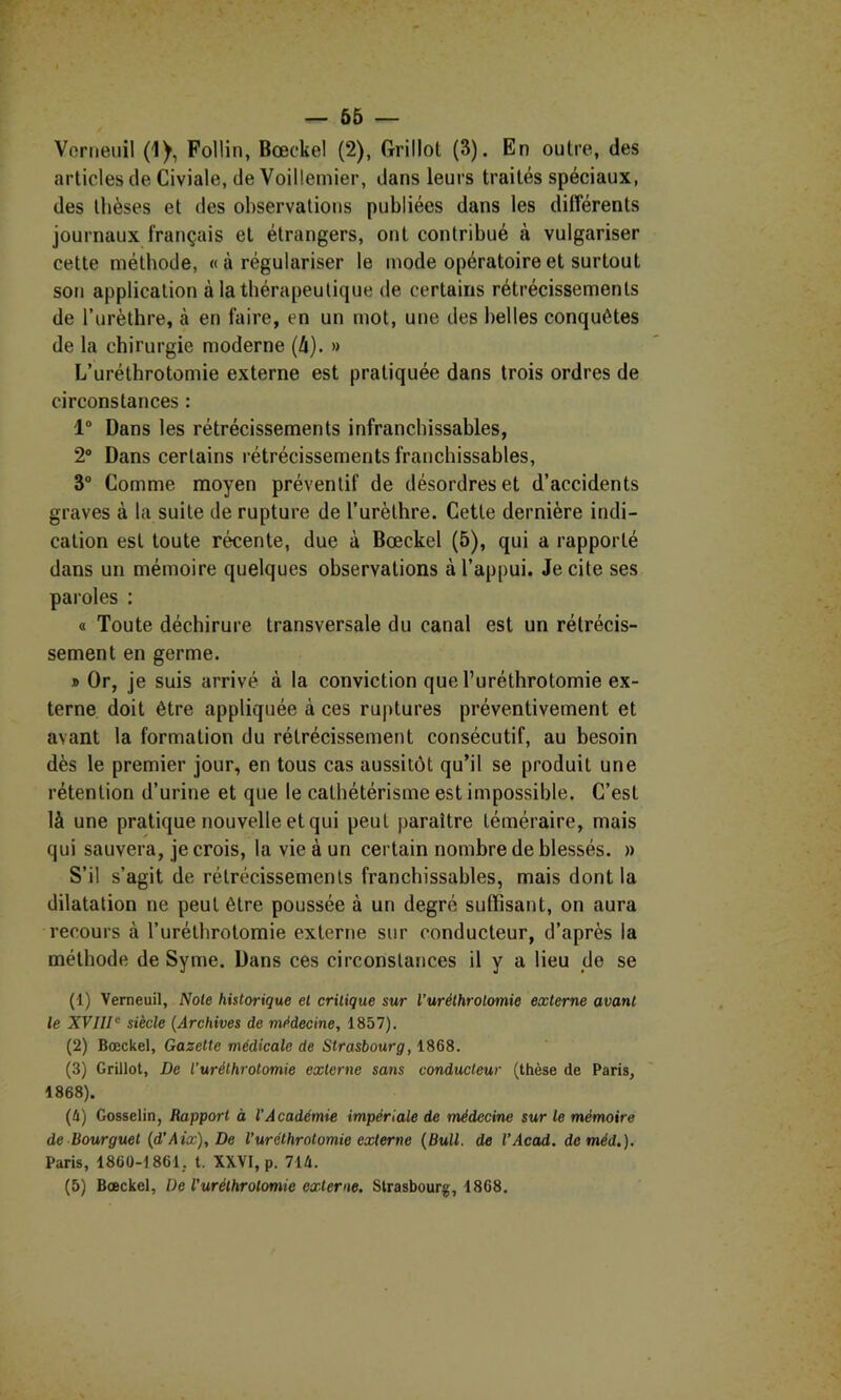 — 66 — Verneuil (1), Follin, Bœckel (2), Orillot (3). En outre, des articles de Civiale, de Voillemier, dans leurs traités spéciaux, des thèses et des observations publiées dans les différents journaux français et étrangers, ont contribué à vulgariser cette méthode, « à régulariser le mode opératoire et surtout son application à la thérapeutique de certains rétrécissements de l’urèthre, à en faire, en un mot, une des belles conquêtes de la chirurgie moderne (à). » L’uréthrotomie externe est pratiquée dans trois ordres de circonstances : 1° Dans les rétrécissements infranchissables, 2® Dans certains rétrécissements franchissables, 3® Comme moyen préventif de désordres et d’accidents graves à la suite de rupture de l’urèthre. Cette dernière indi- cation est toute récente, due à Bœckel (5), qui a rapporté dans un mémoire quelques observations à l’appui. Je cite ses paroles : « Toute déchirure transversale du canal est un rétrécis- sement en germe. » Or, je suis arrivé à la conviction que l’uréthrotomie ex- terne doit être appliquée à ces ruptures préventivement et avant la formation du rétrécissement consécutif, au besoin dès le premier jour, en tous cas aussitôt qu’il se produit une rétention d’urine et que le cathétérisme est impossible. C’est là une pratique nouvelle et qui peut paraître téméraire, mais qui sauvera, je crois, la vie à un certain nombre de blessés. » S’il s’agit de rétrécissements franchissables, mais dont la dilatation ne peut être poussée à un degré suffisant, on aura recours à Turéthrotomie externe sur conducteur, d’après la méthode de Syme. Dans ces circonstances il y a lieu de se (1) Verneuil, Note historique et critique sur l’uréthrolomie externe avant le XVIII ‘ siècle (Archives de médecine, 1857). (2) Bœckel, Gazette médicale de Strasbourg, 1868. (3) Grillot, De l'urélhrotomie externe sans conducteur (thèse de Paris, 1868). (è) Gosselin, Rapport à l’Académie impériale de médecine sur le mémoire de Bourguet (d’Aix), De l’uréthrolomie externe (Bull, de l’Acad. deméd.). Paris, 1860-1861, t. XXVI, p. 714.