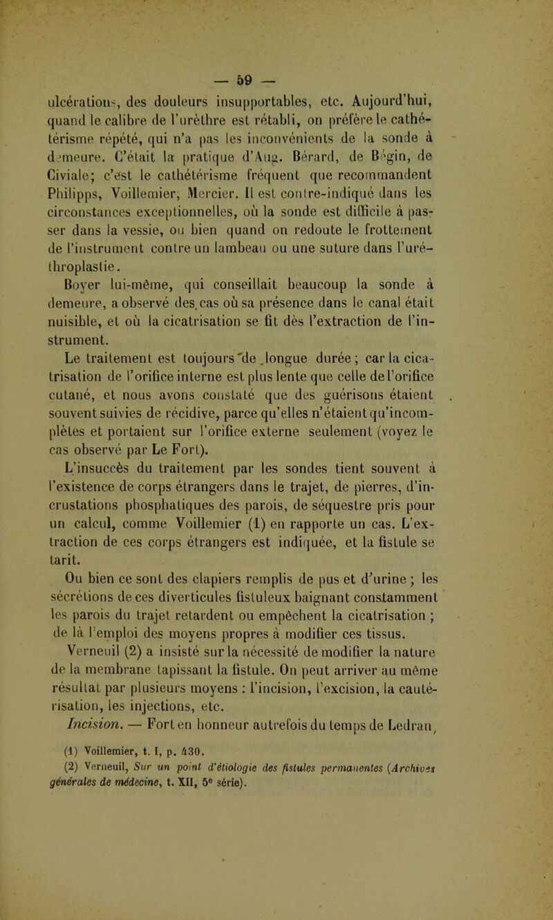 iilcéraliou-, des douleurs insupportables, etc. Aujourd’hui, quand le calibre de l’urèthre est rétabli, on préfère le cathé- térisme répété, qui n’a pas les inconvénients de la sonde à demeure. C’était la pratique d’Aug. Bérard, de Bégin, de Civiale; c’est le cathétéiâsme fréquent que recommandent Philipps, Voillemier, Mercier, Il est conire-indiqué dans les circonstances exceptionnelles, où la sonde est difficile à pas- ser dans la vessie, on bien quand on redoute le frottement de l’instrument contre un lambeau ou une suture dans l’uré- tliroplastie. Boyer lui-même, qui conseillait beaucoup la sonde à demeure, a observé des.cas où sa présence dans le canal était nuisible, et où la cicatrisation se fit dès l’extraction de l’in- strument. Le traitement est toujours'de .longue durée; car la cica- trisation de l’orifice interne est plus lente que celle de l’orifice cutané, et nous avons constaté que des guérisons étaient souvent suivies de récidive, parce qu’elles n’étaient qu’incom- plètes et portaient sur l’orifice externe seulement (voyez le cas observé par Le Fort). L’insuccès du traitement par les sondes tient souvent à l’existence de corps étrangers dans le trajet, de pierres, d’in- crustations phosphatiques des parois, deséquestre pris pour un calcul, comme Voillemier (1) en rapporte un cas. L’ex- traction de ces corps étrangers est indi(|uée, et la fistule se tarit. Ou bien ce sont des clapiers remplis de pus et d’urine ; les sécrétions de ces diverticules fistuleux baignant constamment les parois du trajet retardent ou empêchent la cicatrisation ; de là l’emploi des moyens propres à modifier ces tissus. Verneuil (2) a insisté sur la nécessité de modifier la nature de la membrane tapissant la fistule. On peut arriver au même résultat par plusieurs moyens ; l’incision, l’excision, la cauté- risation, les injections, etc. Incision. — Fort en honneur autrefois du temps de Ledran, (1) Voillemier, t. I, p. 430. (2) Venieuil, Sur un point d’étiologie des fistules permanentes (Archives générales de médecine, t. XII, 5® série).